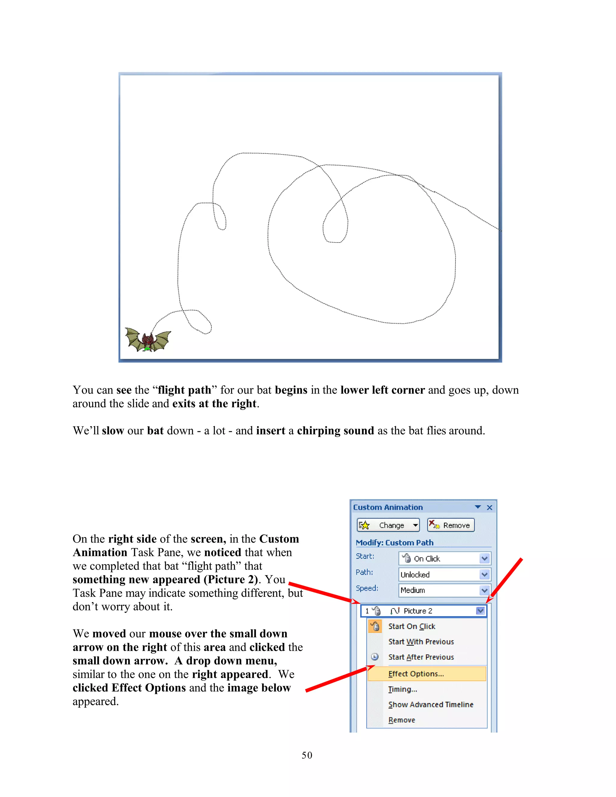 You can see the “flight path” for our bat begins in the lower left corner and goes up, down
around the slide and exits at the right.
We’ll slow our bat down - a lot - and insert a chirping sound as the bat flies around.
On the right side of the screen, in the Custom
Animation Task Pane, we noticed that when
we completed that bat “flight path” that
something new appeared (Picture 2). You
Task Pane may indicate something different, but
don’t worry about it.
We moved our mouse over the small down
arrow on the right of this area and clicked the
small down arrow. A drop down menu,
similar to the one on the right appeared. We
clicked Effect Options and the image below
appeared.
50
 