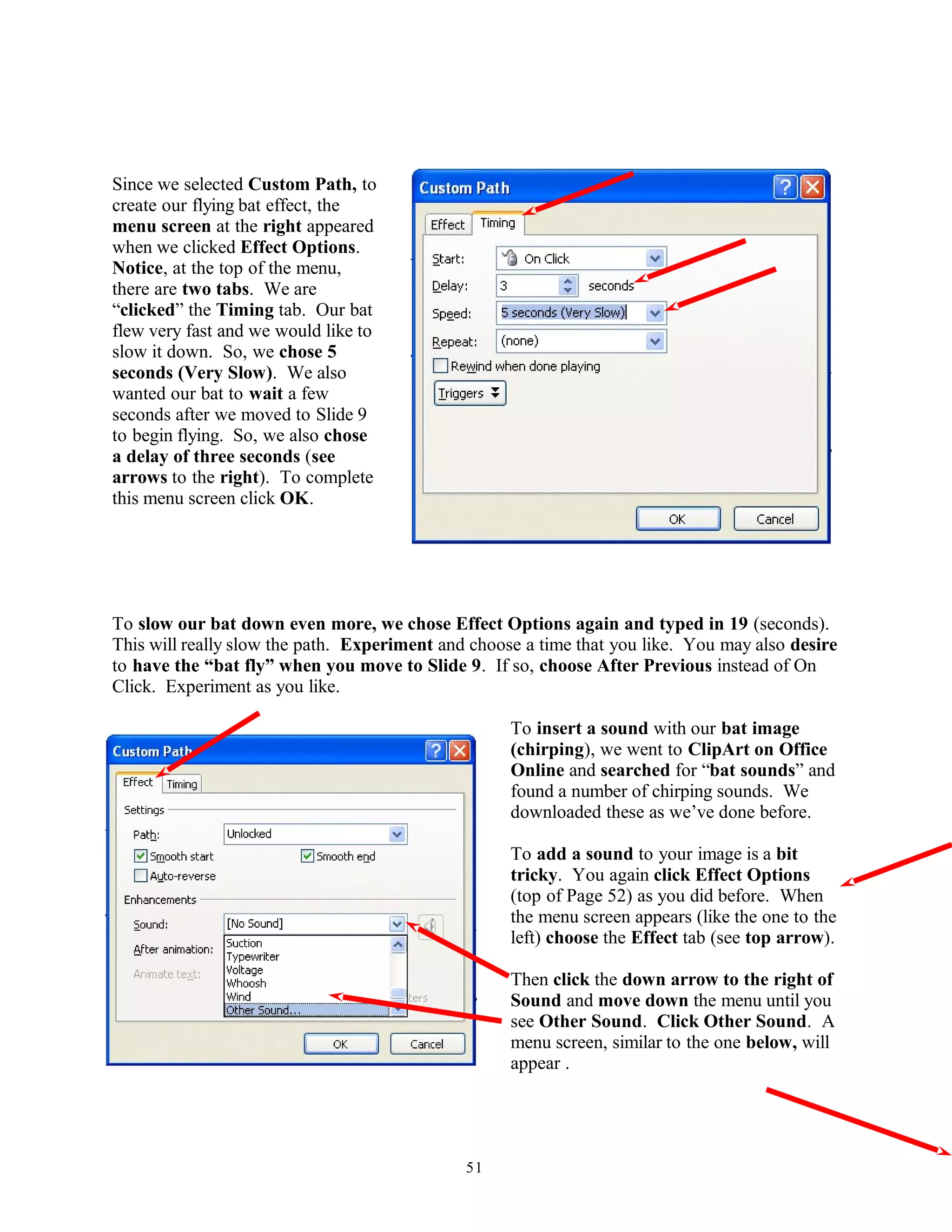 Since we selected Custom Path, to
create our flying bat effect, the
menu screen at the right appeared
when we clicked Effect Options.
Notice, at the top of the menu,
there are two tabs. We are
“clicked” the Timing tab. Our bat
flew very fast and we would like to
slow it down. So, we chose 5
seconds (Very Slow). We also
wanted our bat to wait a few
seconds after we moved to Slide 9
to begin flying. So, we also chose
a delay of three seconds (see
arrows to the right). To complete
this menu screen click OK.
To slow our bat down even more, we chose Effect Options again and typed in 19 (seconds).
This will really slow the path. Experiment and choose a time that you like. You may also desire
to have the “bat fly” when you move to Slide 9. If so, choose After Previous instead of On
Click. Experiment as you like.
To insert a sound with our bat image
(chirping), we went to ClipArt on Office
Online and searched for “bat sounds” and
found a number of chirping sounds. We
downloaded these as we’ve done before.
To add a sound to your image is a bit
tricky. You again click Effect Options
(top of Page 52) as you did before. When
the menu screen appears (like the one to the
left) choose the Effect tab (see top arrow).
Then click the down arrow to the right of
Sound and move down the menu until you
see Other Sound. Click Other Sound. A
menu screen, similar to the one below, will
appear .
51
 