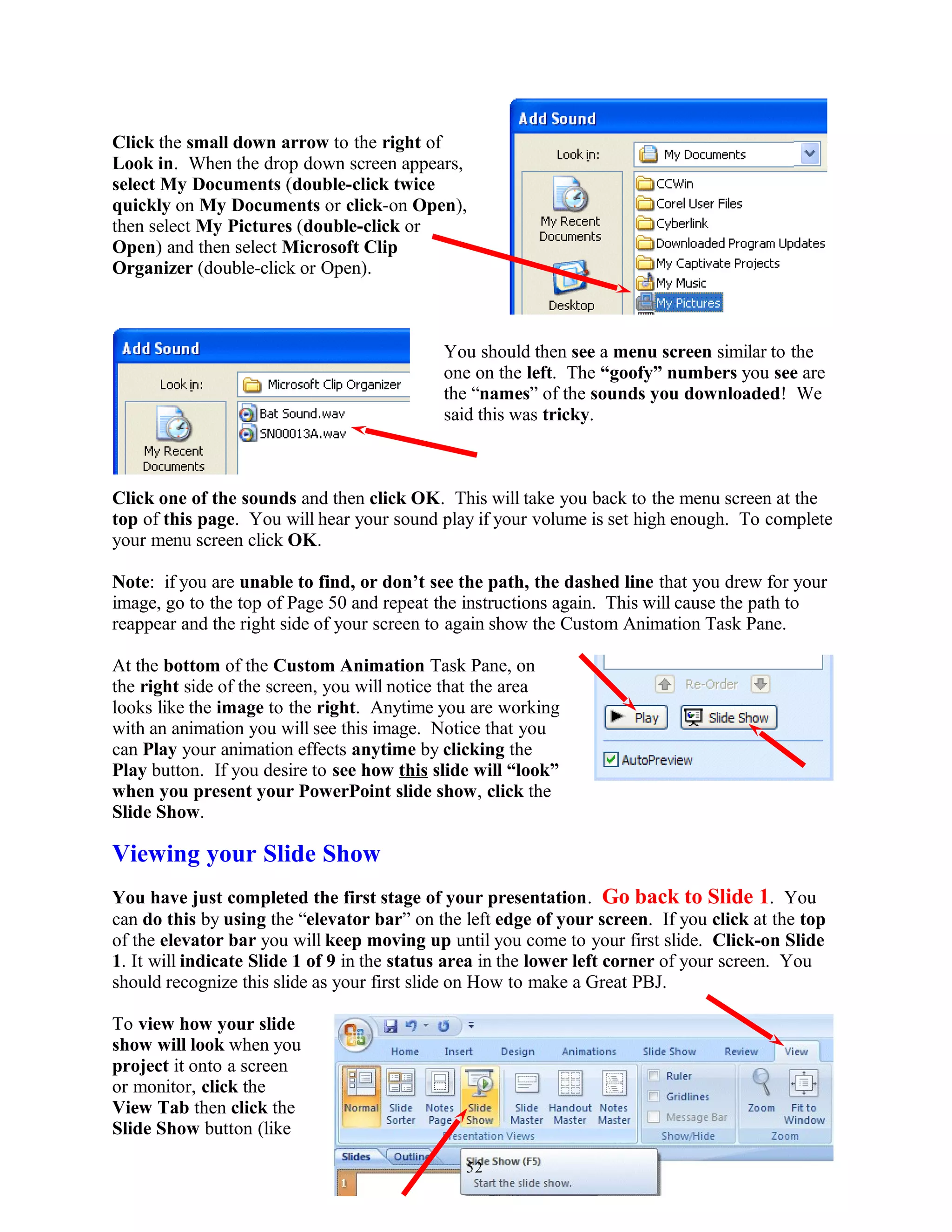 Click the small down arrow to the right of
Look in. When the drop down screen appears,
select My Documents (double-click twice
quickly on My Documents or click-on Open),
then select My Pictures (double-click or
Open) and then select Microsoft Clip
Organizer (double-click or Open).
You should then see a menu screen similar to the
one on the left. The “goofy” numbers you see are
the “names” of the sounds you downloaded! We
said this was tricky.
Click one of the sounds and then click OK. This will take you back to the menu screen at the
top of this page. You will hear your sound play if your volume is set high enough. To complete
your menu screen click OK.
Note: if you are unable to find, or don’t see the path, the dashed line that you drew for your
image, go to the top of Page 50 and repeat the instructions again. This will cause the path to
reappear and the right side of your screen to again show the Custom Animation Task Pane.
At the bottom of the Custom Animation Task Pane, on
the right side of the screen, you will notice that the area
looks like the image to the right. Anytime you are working
with an animation you will see this image. Notice that you
can Play your animation effects anytime by clicking the
Play button. If you desire to see how this slide will “look”
when you present your PowerPoint slide show, click the
Slide Show.
Viewing your Slide Show
You have just completed the first stage of your presentation. Go back to Slide 1. You
can do this by using the “elevator bar” on the left edge of your screen. If you click at the top
of the elevator bar you will keep moving up until you come to your first slide. Click-on Slide
1. It will indicate Slide 1 of 9 in the status area in the lower left corner of your screen. You
should recognize this slide as your first slide on How to make a Great PBJ.
To view how your slide
show will look when you
project it onto a screen
or monitor, click the
View Tab then click the
Slide Show button (like
52
 