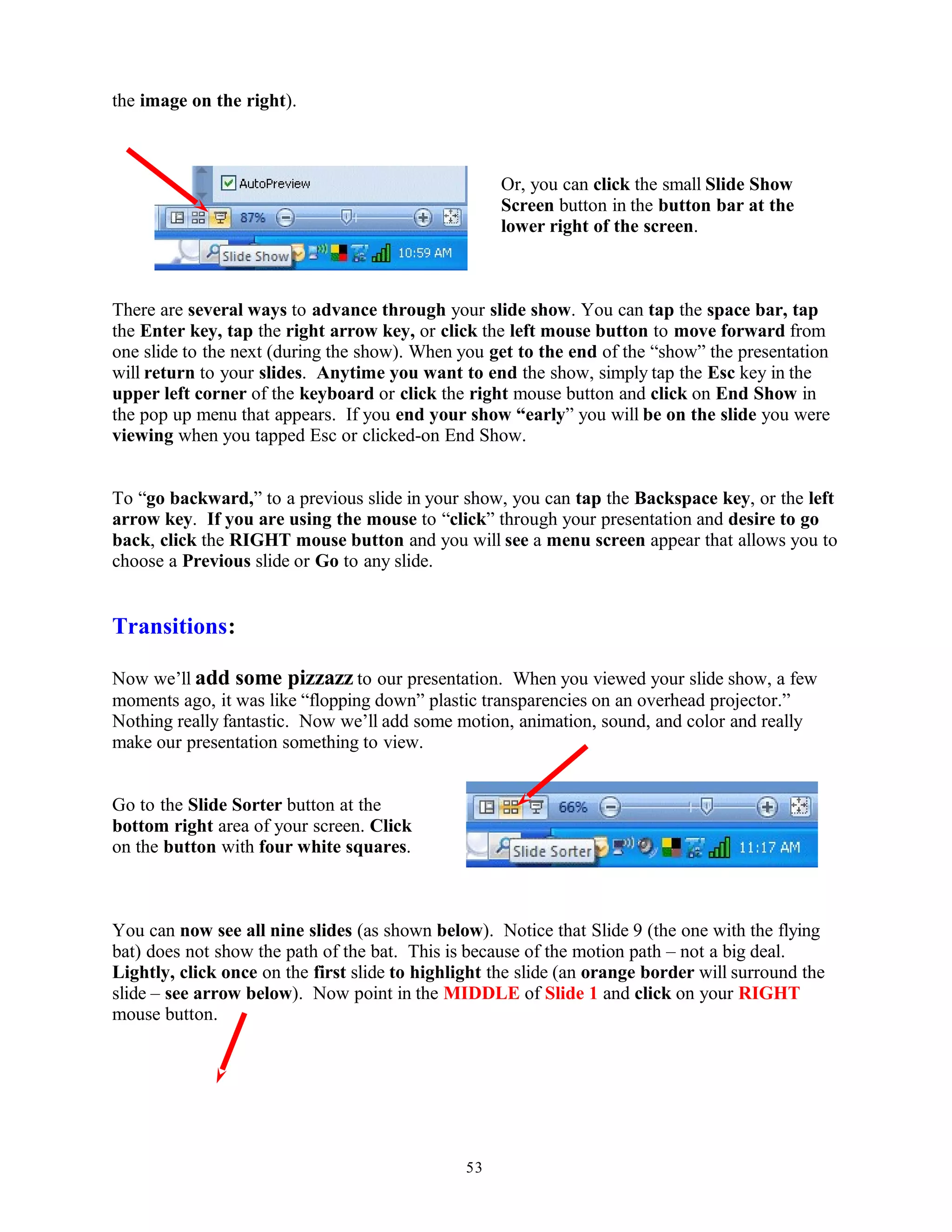 the image on the right).
Or, you can click the small Slide Show
Screen button in the button bar at the
lower right of the screen.
There are several ways to advance through your slide show. You can tap the space bar, tap
the Enter key, tap the right arrow key, or click the left mouse button to move forward from
one slide to the next (during the show). When you get to the end of the “show” the presentation
will return to your slides. Anytime you want to end the show, simply tap the Esc key in the
upper left corner of the keyboard or click the right mouse button and click on End Show in
the pop up menu that appears. If you end your show “early” you will be on the slide you were
viewing when you tapped Esc or clicked-on End Show.
To “go backward,” to a previous slide in your show, you can tap the Backspace key, or the left
arrow key. If you are using the mouse to “click” through your presentation and desire to go
back, click the RIGHT mouse button and you will see a menu screen appear that allows you to
choose a Previous slide or Go to any slide.
Transitions:
Now we’ll add some pizzazz to our presentation. When you viewed your slide show, a few
moments ago, it was like “flopping down” plastic transparencies on an overhead projector.”
Nothing really fantastic. Now we’ll add some motion, animation, sound, and color and really
make our presentation something to view.
Go to the Slide Sorter button at the
bottom right area of your screen. Click
on the button with four white squares.
You can now see all nine slides (as shown below). Notice that Slide 9 (the one with the flying
bat) does not show the path of the bat. This is because of the motion path – not a big deal.
Lightly, click once on the first slide to highlight the slide (an orange border will surround the
slide – see arrow below). Now point in the MIDDLE of Slide 1 and click on your RIGHT
mouse button.
53
 