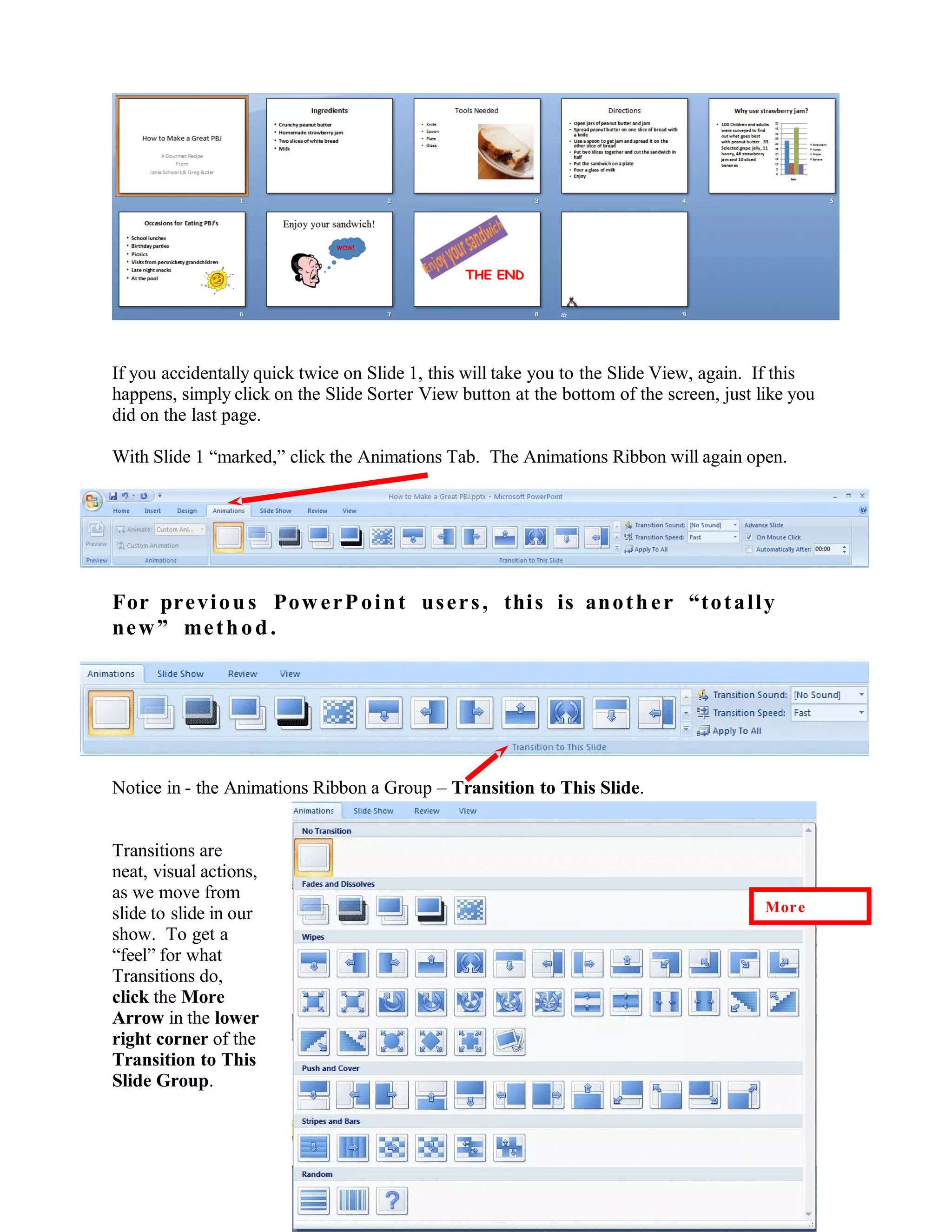 If you accidentally quick twice on Slide 1, this will take you to the Slide View, again. If this
happens, simply click on the Slide Sorter View button at the bottom of the screen, just like you
did on the last page.
With Slide 1 “marked,” click the Animations Tab. The Animations Ribbon will again open.
For previous PowerPoint users, this is another “totally
new” method.
Notice in - the Animations Ribbon a Group – Transition to This Slide.
Transitions are
neat, visual actions,
as we move from
slide to slide in our
show. To get a
“feel” for what
Transitions do,
click the More
Arrow in the lower
right corner of the
Transition to This
Slide Group.
54
More
 