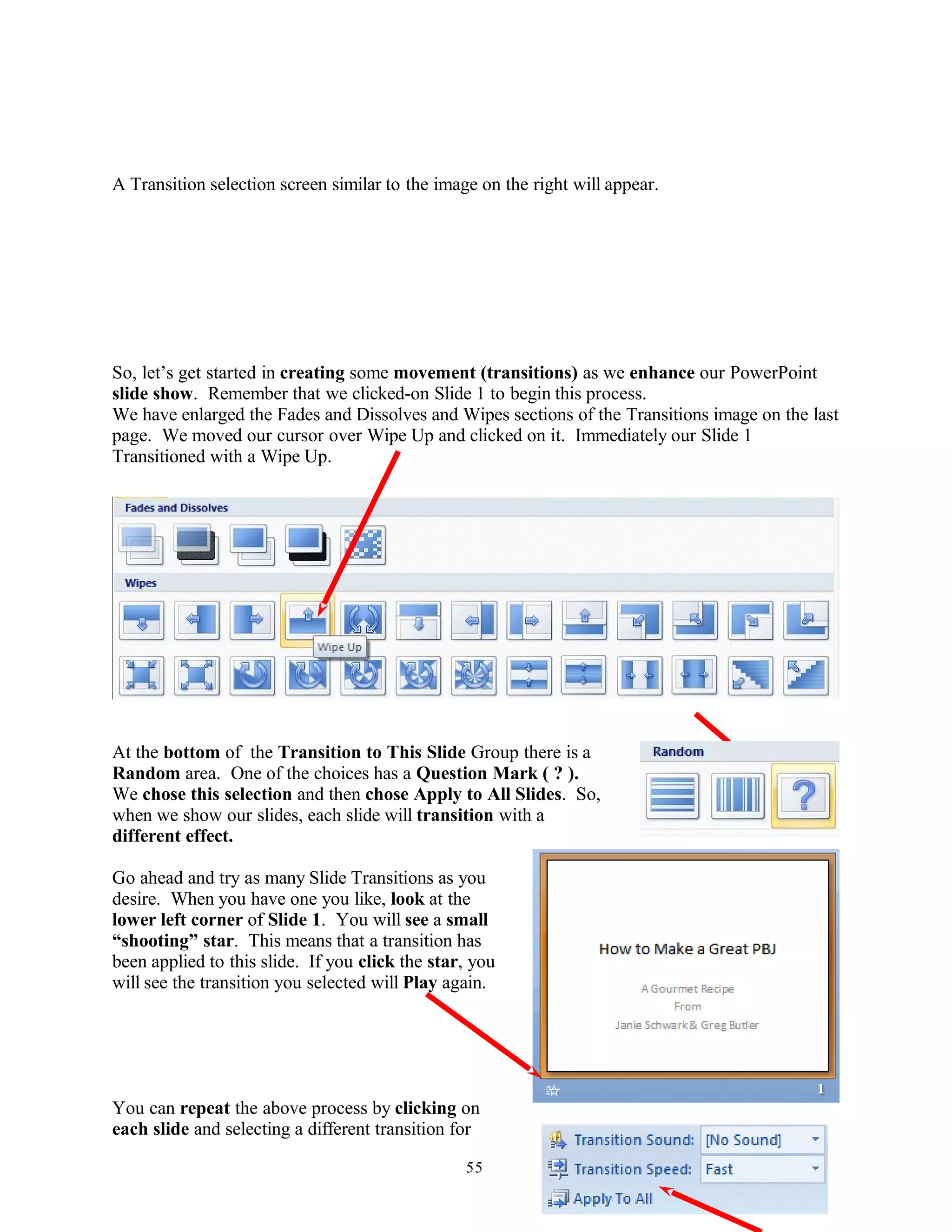 A Transition selection screen similar to the image on the right will appear.
So, let’s get started in creating some movement (transitions) as we enhance our PowerPoint
slide show. Remember that we clicked-on Slide 1 to begin this process.
We have enlarged the Fades and Dissolves and Wipes sections of the Transitions image on the last
page. We moved our cursor over Wipe Up and clicked on it. Immediately our Slide 1
Transitioned with a Wipe Up.
At the bottom of the Transition to This Slide Group there is a
Random area. One of the choices has a Question Mark ( ? ).
We chose this selection and then chose Apply to All Slides. So,
when we show our slides, each slide will transition with a
different effect.
Go ahead and try as many Slide Transitions as you
desire. When you have one you like, look at the
lower left corner of Slide 1. You will see a small
“shooting” star. This means that a transition has
been applied to this slide. If you click the star, you
will see the transition you selected will Play again.
You can repeat the above process by clicking on
each slide and selecting a different transition for
55
 