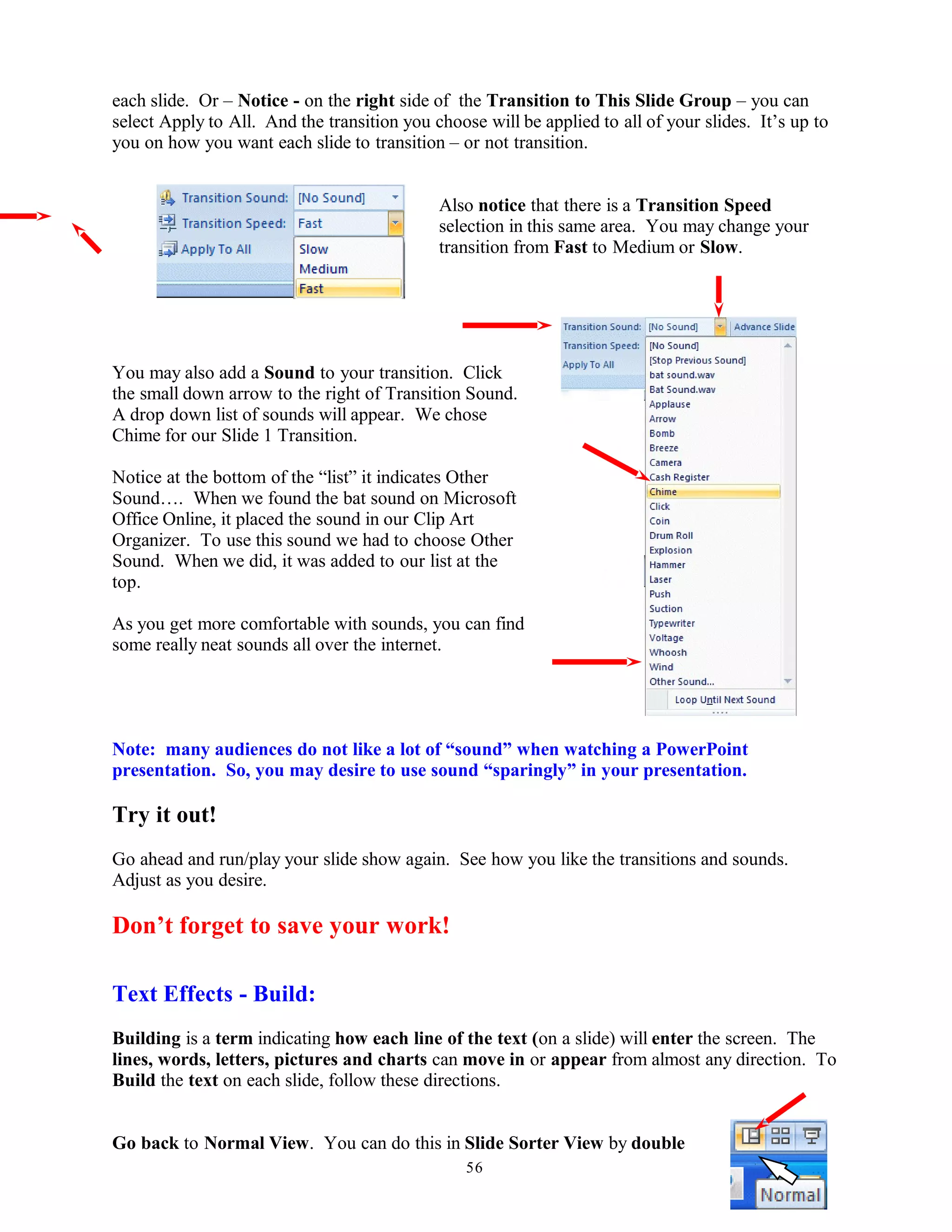 each slide. Or – Notice - on the right side of the Transition to This Slide Group – you can
select Apply to All. And the transition you choose will be applied to all of your slides. It’s up to
you on how you want each slide to transition – or not transition.
Also notice that there is a Transition Speed
selection in this same area. You may change your
transition from Fast to Medium or Slow.
You may also add a Sound to your transition. Click
the small down arrow to the right of Transition Sound.
A drop down list of sounds will appear. We chose
Chime for our Slide 1 Transition.
Notice at the bottom of the “list” it indicates Other
Sound…. When we found the bat sound on Microsoft
Office Online, it placed the sound in our Clip Art
Organizer. To use this sound we had to choose Other
Sound. When we did, it was added to our list at the
top.
As you get more comfortable with sounds, you can find
some really neat sounds all over the internet.
Note: many audiences do not like a lot of “sound” when watching a PowerPoint
presentation. So, you may desire to use sound “sparingly” in your presentation.
Try it out!
Go ahead and run/play your slide show again. See how you like the transitions and sounds.
Adjust as you desire.
Don’t forget to save your work!
Text Effects - Build:
Building is a term indicating how each line of the text (on a slide) will enter the screen. The
lines, words, letters, pictures and charts can move in or appear from almost any direction. To
Build the text on each slide, follow these directions.
Go back to Normal View. You can do this in Slide Sorter View by double
56
 