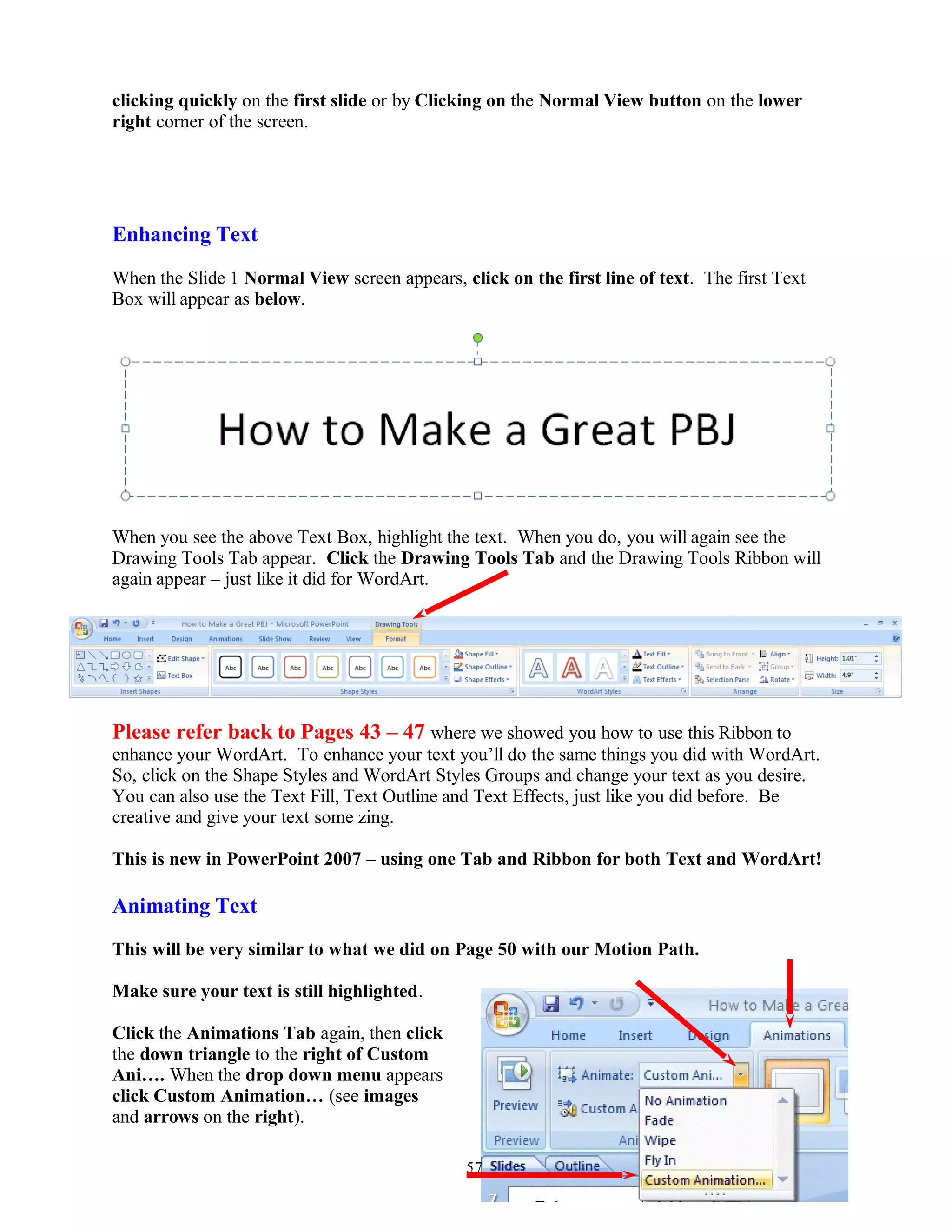 clicking quickly on the first slide or by Clicking on the Normal View button on the lower
right corner of the screen.
Enhancing Text
When the Slide 1 Normal View screen appears, click on the first line of text. The first Text
Box will appear as below.
When you see the above Text Box, highlight the text. When you do, you will again see the
Drawing Tools Tab appear. Click the Drawing Tools Tab and the Drawing Tools Ribbon will
again appear – just like it did for WordArt.
Please refer back to Pages 43 – 47 where we showed you how to use this Ribbon to
enhance your WordArt. To enhance your text you’ll do the same things you did with WordArt.
So, click on the Shape Styles and WordArt Styles Groups and change your text as you desire.
You can also use the Text Fill, Text Outline and Text Effects, just like you did before. Be
creative and give your text some zing.
This is new in PowerPoint 2007 – using one Tab and Ribbon for both Text and WordArt!
Animating Text
This will be very similar to what we did on Page 50 with our Motion Path.
Make sure your text is still highlighted.
Click the Animations Tab again, then click
the down triangle to the right of Custom
Ani…. When the drop down menu appears
click Custom Animation… (see images
and arrows on the right).
57
 