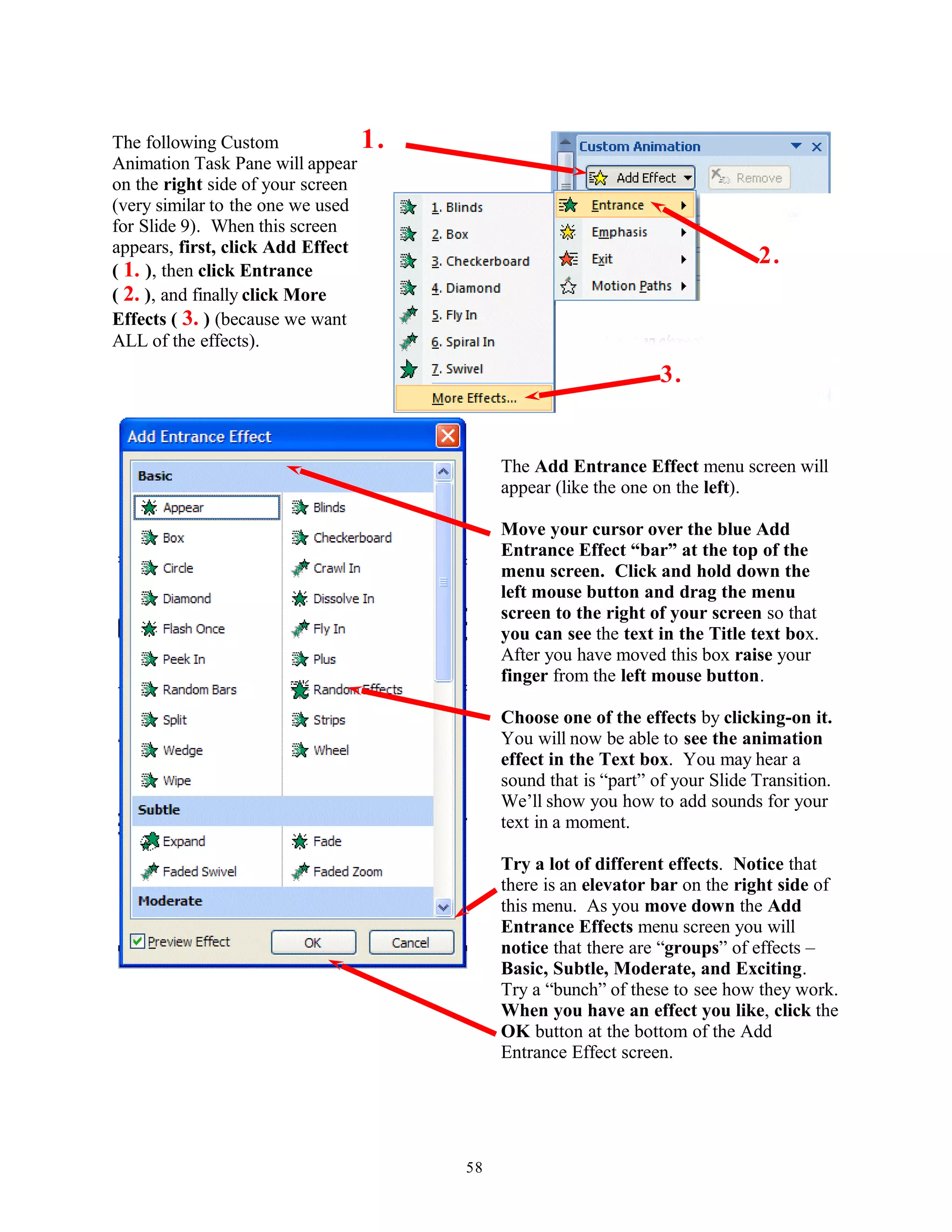 The following Custom
Animation Task Pane will appear
on the right side of your screen
(very similar to the one we used
for Slide 9). When this screen
appears, first, click Add Effect
( 1. ), then click Entrance
( 2. ), and finally click More
Effects ( 3. ) (because we want
ALL of the effects).
The Add Entrance Effect menu screen will
appear (like the one on the left).
Move your cursor over the blue Add
Entrance Effect “bar” at the top of the
menu screen. Click and hold down the
left mouse button and drag the menu
screen to the right of your screen so that
you can see the text in the Title text box.
After you have moved this box raise your
finger from the left mouse button.
Choose one of the effects by clicking-on it.
You will now be able to see the animation
effect in the Text box. You may hear a
sound that is “part” of your Slide Transition.
We’ll show you how to add sounds for your
text in a moment.
Try a lot of different effects. Notice that
there is an elevator bar on the right side of
this menu. As you move down the Add
Entrance Effects menu screen you will
notice that there are “groups” of effects –
Basic, Subtle, Moderate, and Exciting.
Try a “bunch” of these to see how they work.
When you have an effect you like, click the
OK button at the bottom of the Add
Entrance Effect screen.
58
2.
3.
1.
 