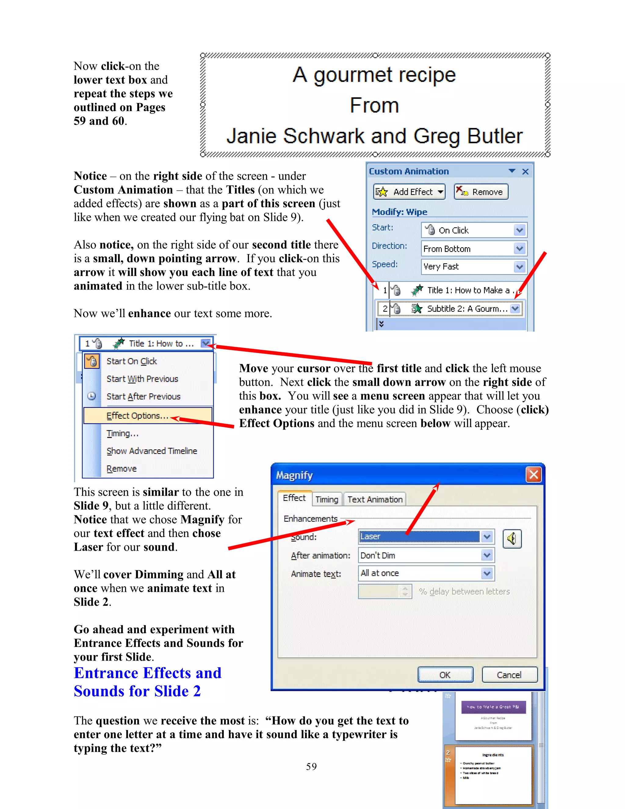 Now click-on the
lower text box and
repeat the steps we
outlined on Pages
59 and 60.
Notice – on the right side of the screen - under
Custom Animation – that the Titles (on which we
added effects) are shown as a part of this screen (just
like when we created our flying bat on Slide 9).
Also notice, on the right side of our second title there
is a small, down pointing arrow. If you click-on this
arrow it will show you each line of text that you
animated in the lower sub-title box.
Now we’ll enhance our text some more.
Move your cursor over the first title and click the left mouse
button. Next click the small down arrow on the right side of
this box. You will see a menu screen appear that will let you
enhance your title (just like you did in Slide 9). Choose (click)
Effect Options and the menu screen below will appear.
This screen is similar to the one in
Slide 9, but a little different.
Notice that we chose Magnify for
our text effect and then chose
Laser for our sound.
We’ll cover Dimming and All at
once when we animate text in
Slide 2.
Go ahead and experiment with
Entrance Effects and Sounds for
your first Slide.
Entrance Effects and
Sounds for Slide 2
The question we receive the most is: “How do you get the text to
enter one letter at a time and have it sound like a typewriter is
typing the text?”
59
 