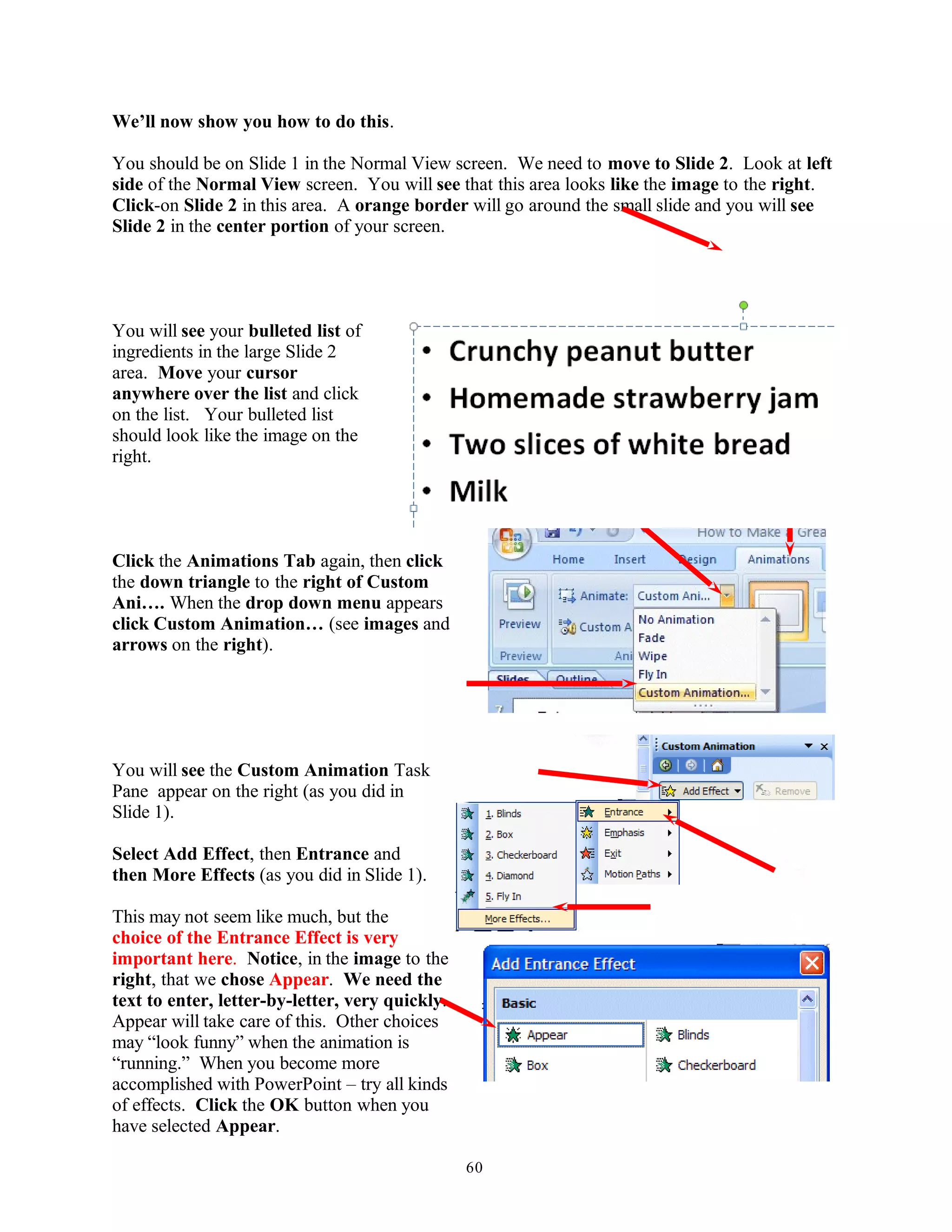 We’ll now show you how to do this.
You should be on Slide 1 in the Normal View screen. We need to move to Slide 2. Look at left
side of the Normal View screen. You will see that this area looks like the image to the right.
Click-on Slide 2 in this area. A orange border will go around the small slide and you will see
Slide 2 in the center portion of your screen.
You will see your bulleted list of
ingredients in the large Slide 2
area. Move your cursor
anywhere over the list and click
on the list. Your bulleted list
should look like the image on the
right.
Click the Animations Tab again, then click
the down triangle to the right of Custom
Ani…. When the drop down menu appears
click Custom Animation… (see images and
arrows on the right).
You will see the Custom Animation Task
Pane appear on the right (as you did in
Slide 1).
Select Add Effect, then Entrance and
then More Effects (as you did in Slide 1).
This may not seem like much, but the
choice of the Entrance Effect is very
important here. Notice, in the image to the
right, that we chose Appear. We need the
text to enter, letter-by-letter, very quickly.
Appear will take care of this. Other choices
may “look funny” when the animation is
“running.” When you become more
accomplished with PowerPoint – try all kinds
of effects. Click the OK button when you
have selected Appear.
60
 