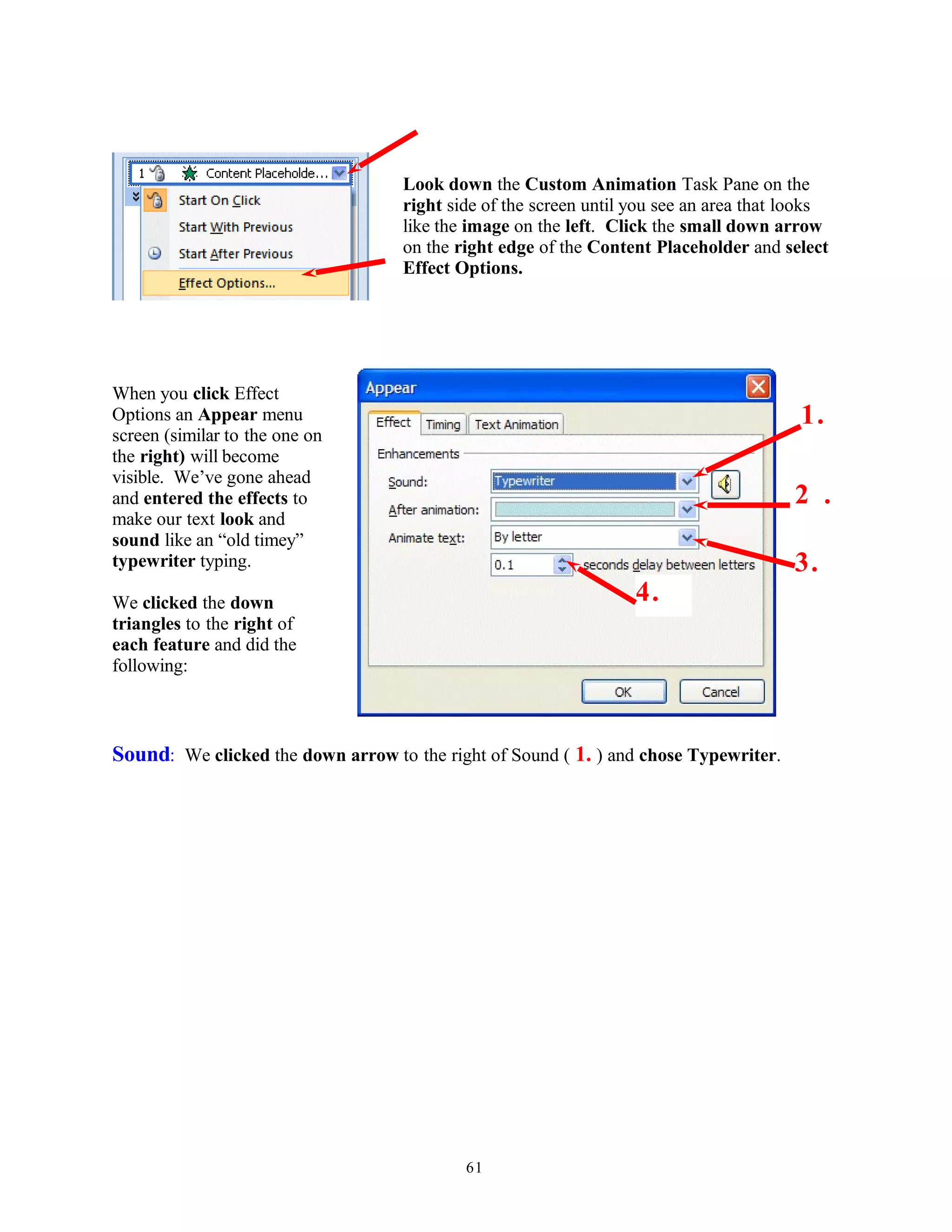 Look down the Custom Animation Task Pane on the
right side of the screen until you see an area that looks
like the image on the left. Click the small down arrow
on the right edge of the Content Placeholder and select
Effect Options.
When you click Effect
Options an Appear menu
screen (similar to the one on
the right) will become
visible. We’ve gone ahead
and entered the effects to
make our text look and
sound like an “old timey”
typewriter typing.
We clicked the down
triangles to the right of
each feature and did the
following:
Sound: We clicked the down arrow to the right of Sound ( 1. ) and chose Typewriter.
61
2 .
1.
3.
4.
 