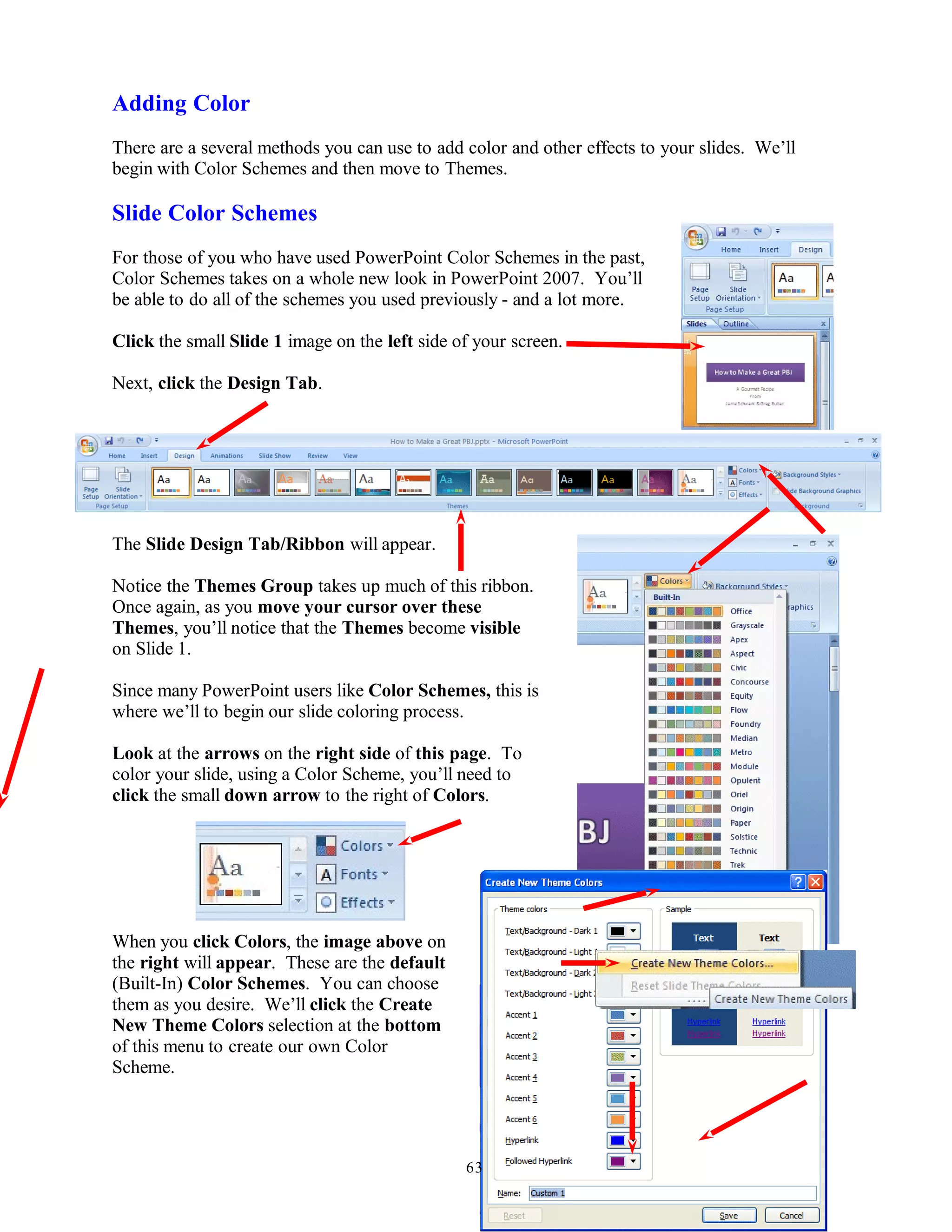 Adding Color
There are a several methods you can use to add color and other effects to your slides. We’ll
begin with Color Schemes and then move to Themes.
Slide Color Schemes
For those of you who have used PowerPoint Color Schemes in the past,
Color Schemes takes on a whole new look in PowerPoint 2007. You’ll
be able to do all of the schemes you used previously - and a lot more.
Click the small Slide 1 image on the left side of your screen.
Next, click the Design Tab.
The Slide Design Tab/Ribbon will appear.
Notice the Themes Group takes up much of this ribbon.
Once again, as you move your cursor over these
Themes, you’ll notice that the Themes become visible
on Slide 1.
Since many PowerPoint users like Color Schemes, this is
where we’ll to begin our slide coloring process.
Look at the arrows on the right side of this page. To
color your slide, using a Color Scheme, you’ll need to
click the small down arrow to the right of Colors.
When you click Colors, the image above on
the right will appear. These are the default
(Built-In) Color Schemes. You can choose
them as you desire. We’ll click the Create
New Theme Colors selection at the bottom
of this menu to create our own Color
Scheme.
63
 