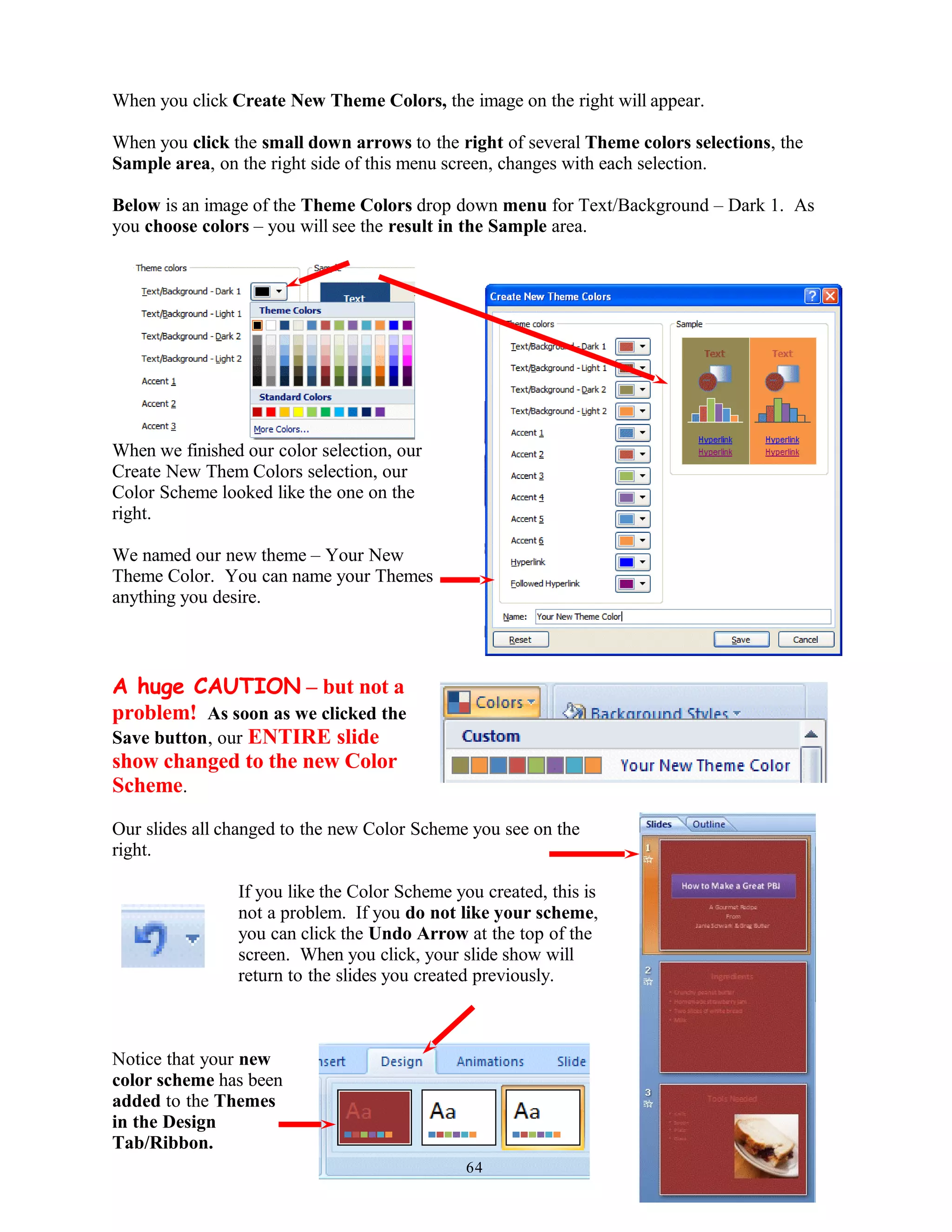 When you click Create New Theme Colors, the image on the right will appear.
When you click the small down arrows to the right of several Theme colors selections, the
Sample area, on the right side of this menu screen, changes with each selection.
Below is an image of the Theme Colors drop down menu for Text/Background – Dark 1. As
you choose colors – you will see the result in the Sample area.
When we finished our color selection, our
Create New Them Colors selection, our
Color Scheme looked like the one on the
right.
We named our new theme – Your New
Theme Color. You can name your Themes
anything you desire.
A huge CAUTION – but not a
problem! As soon as we clicked the
Save button, our ENTIRE slide
show changed to the new Color
Scheme.
Our slides all changed to the new Color Scheme you see on the
right.
If you like the Color Scheme you created, this is
not a problem. If you do not like your scheme,
you can click the Undo Arrow at the top of the
screen. When you click, your slide show will
return to the slides you created previously.
Notice that your new
color scheme has been
added to the Themes
in the Design
Tab/Ribbon.
64
 