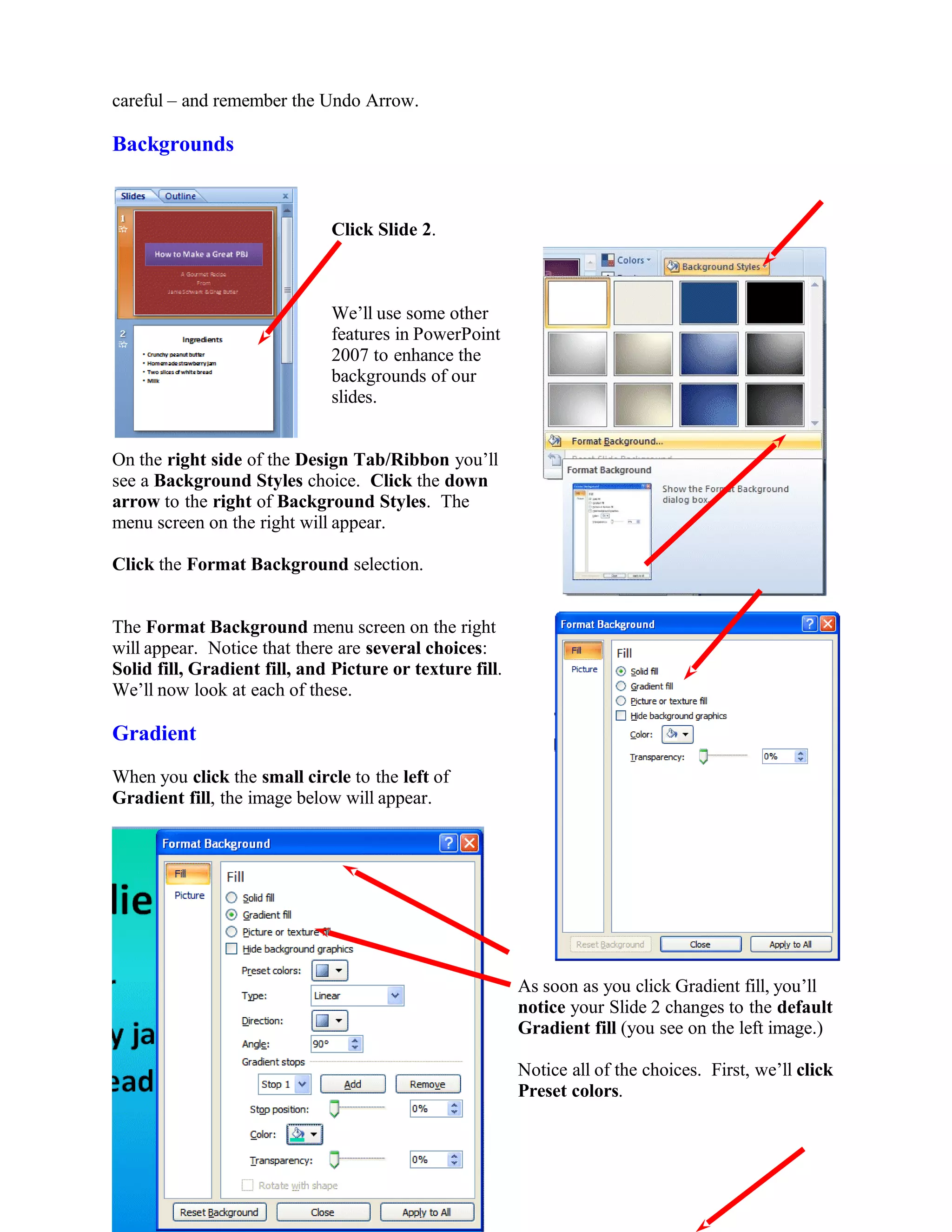 careful – and remember the Undo Arrow.
Backgrounds
Click Slide 2.
We’ll use some other
features in PowerPoint
2007 to enhance the
backgrounds of our
slides.
On the right side of the Design Tab/Ribbon you’ll
see a Background Styles choice. Click the down
arrow to the right of Background Styles. The
menu screen on the right will appear.
Click the Format Background selection.
The Format Background menu screen on the right
will appear. Notice that there are several choices:
Solid fill, Gradient fill, and Picture or texture fill.
We’ll now look at each of these.
Gradient
When you click the small circle to the left of
Gradient fill, the image below will appear.
As soon as you click Gradient fill, you’ll
notice your Slide 2 changes to the default
Gradient fill (you see on the left image.)
Notice all of the choices. First, we’ll click
Preset colors.
66
 