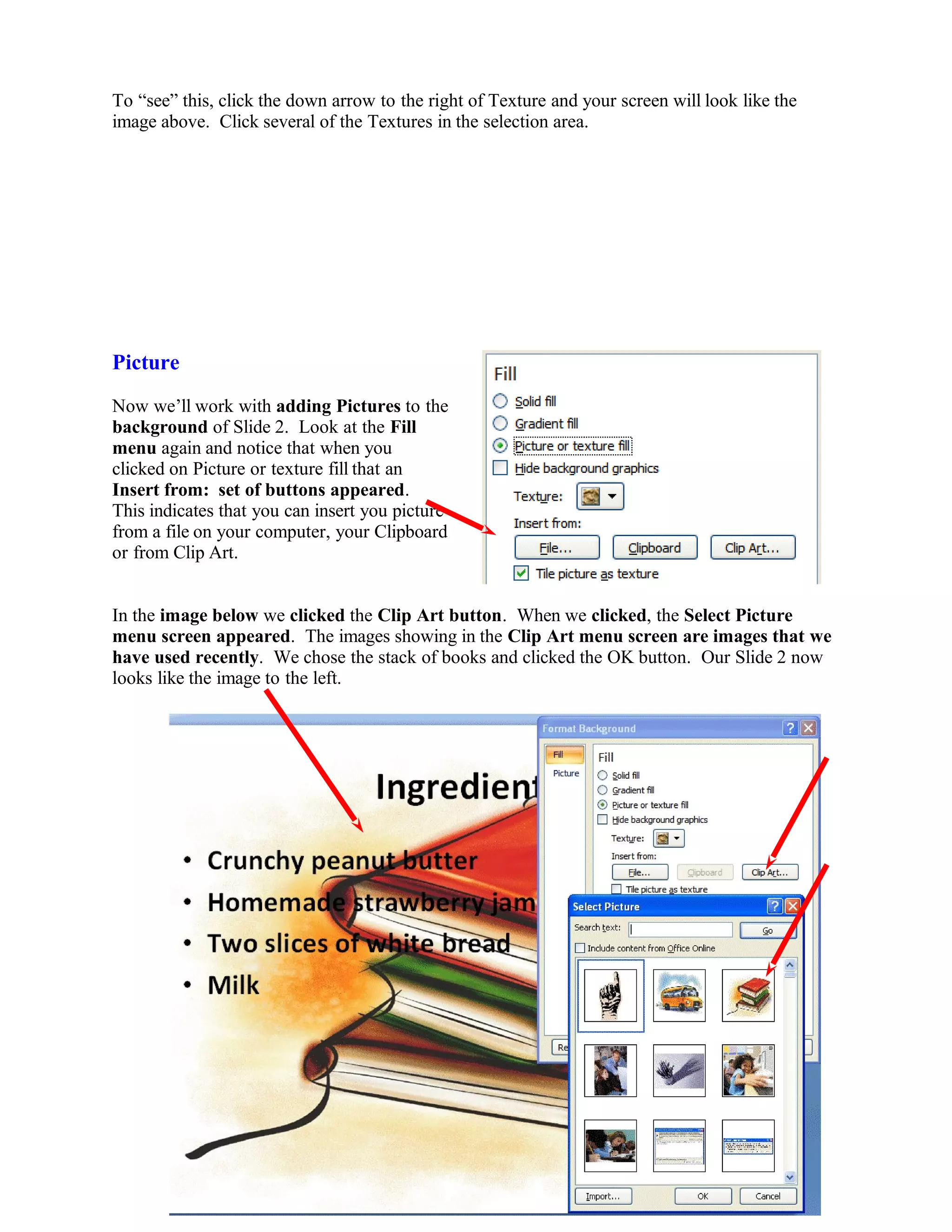 To “see” this, click the down arrow to the right of Texture and your screen will look like the
image above. Click several of the Textures in the selection area.
Picture
Now we’ll work with adding Pictures to the
background of Slide 2. Look at the Fill
menu again and notice that when you
clicked on Picture or texture fill that an
Insert from: set of buttons appeared.
This indicates that you can insert you picture
from a file on your computer, your Clipboard
or from Clip Art.
In the image below we clicked the Clip Art button. When we clicked, the Select Picture
menu screen appeared. The images showing in the Clip Art menu screen are images that we
have used recently. We chose the stack of books and clicked the OK button. Our Slide 2 now
looks like the image to the left.
68
 