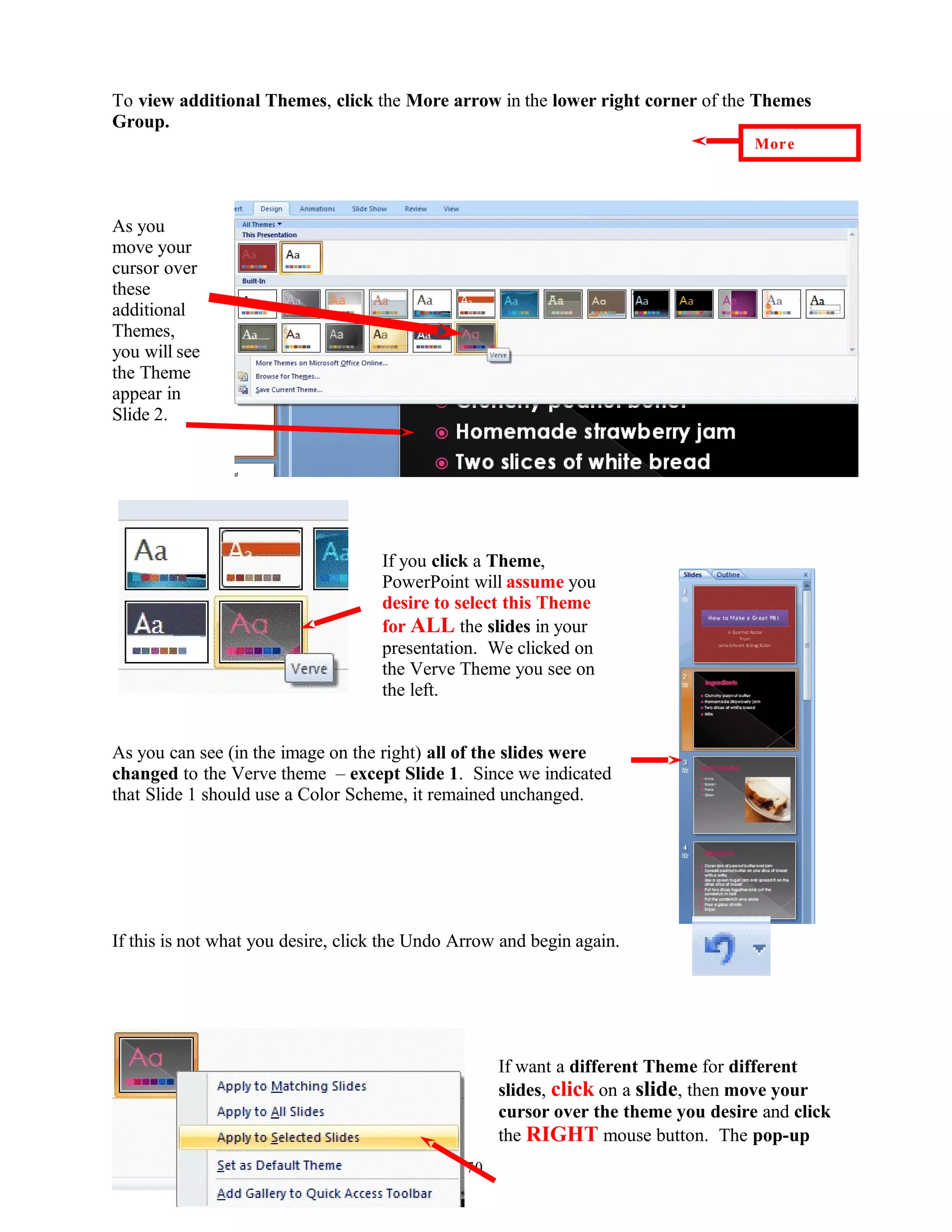 To view additional Themes, click the More arrow in the lower right corner of the Themes
Group.
As you
move your
cursor over
these
additional
Themes,
you will see
the Theme
appear in
Slide 2.
If you click a Theme,
PowerPoint will assume you
desire to select this Theme
for ALL the slides in your
presentation. We clicked on
the Verve Theme you see on
the left.
As you can see (in the image on the right) all of the slides were
changed to the Verve theme – except Slide 1. Since we indicated
that Slide 1 should use a Color Scheme, it remained unchanged.
If this is not what you desire, click the Undo Arrow and begin again.
If want a different Theme for different
slides, click on a slide, then move your
cursor over the theme you desire and click
the RIGHT mouse button. The pop-up
70
More
 