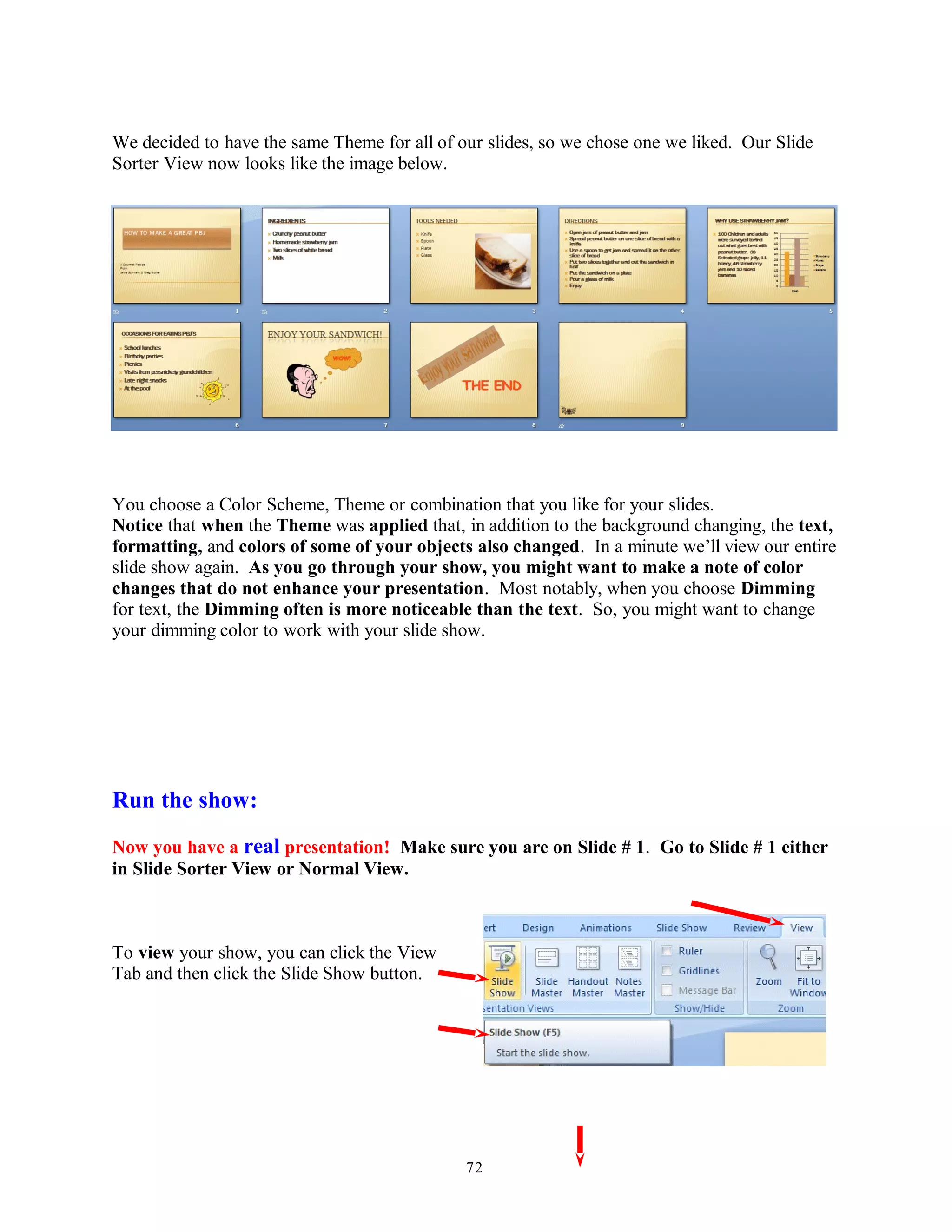 We decided to have the same Theme for all of our slides, so we chose one we liked. Our Slide
Sorter View now looks like the image below.
You choose a Color Scheme, Theme or combination that you like for your slides.
Notice that when the Theme was applied that, in addition to the background changing, the text,
formatting, and colors of some of your objects also changed. In a minute we’ll view our entire
slide show again. As you go through your show, you might want to make a note of color
changes that do not enhance your presentation. Most notably, when you choose Dimming
for text, the Dimming often is more noticeable than the text. So, you might want to change
your dimming color to work with your slide show.
Run the show:
Now you have a real presentation! Make sure you are on Slide # 1. Go to Slide # 1 either
in Slide Sorter View or Normal View.
To view your show, you can click the View
Tab and then click the Slide Show button.
72
 