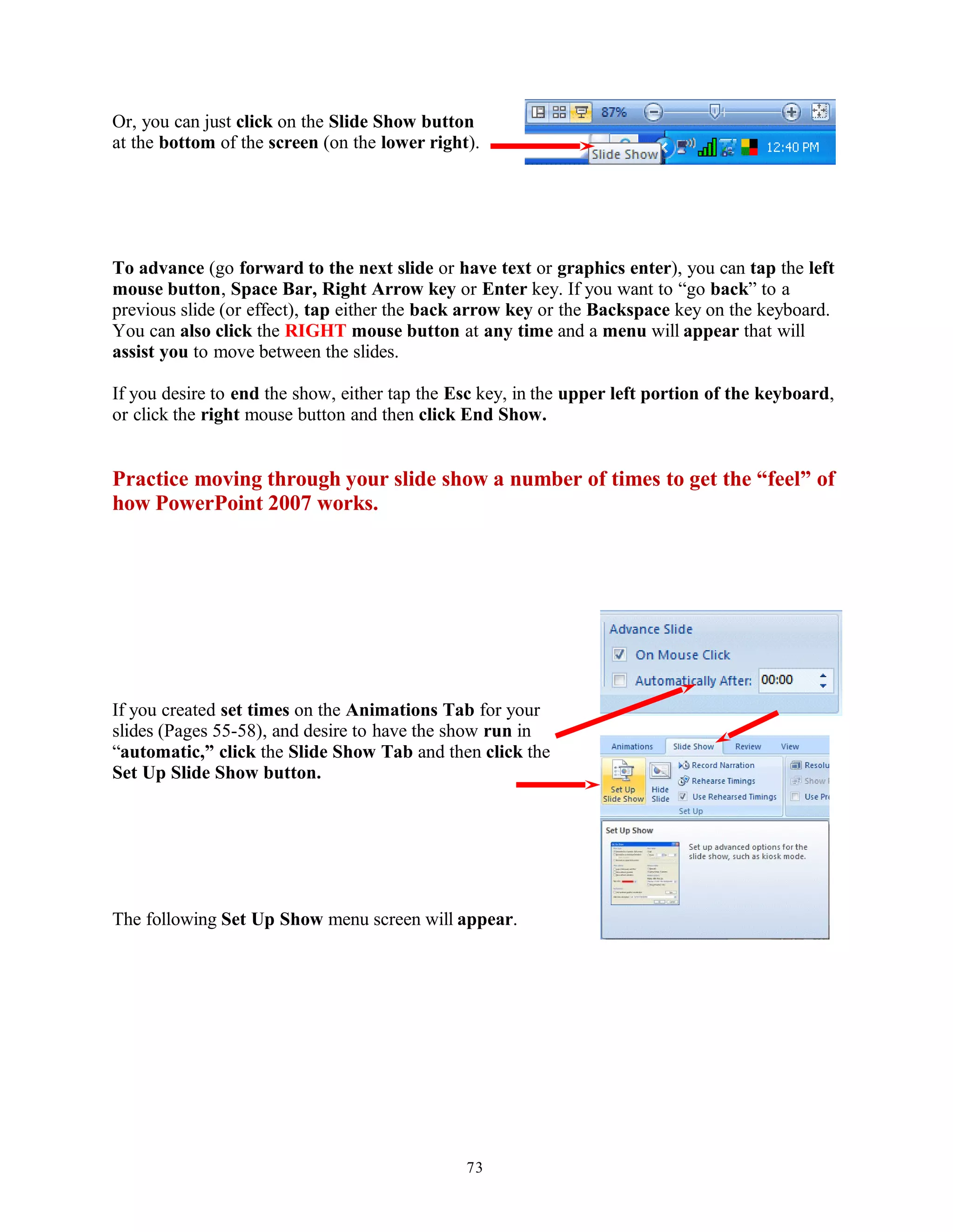Or, you can just click on the Slide Show button
at the bottom of the screen (on the lower right).
To advance (go forward to the next slide or have text or graphics enter), you can tap the left
mouse button, Space Bar, Right Arrow key or Enter key. If you want to “go back” to a
previous slide (or effect), tap either the back arrow key or the Backspace key on the keyboard.
You can also click the RIGHT mouse button at any time and a menu will appear that will
assist you to move between the slides.
If you desire to end the show, either tap the Esc key, in the upper left portion of the keyboard,
or click the right mouse button and then click End Show.
Practice moving through your slide show a number of times to get the “feel” of
how PowerPoint 2007 works.
If you created set times on the Animations Tab for your
slides (Pages 55-58), and desire to have the show run in
“automatic,” click the Slide Show Tab and then click the
Set Up Slide Show button.
The following Set Up Show menu screen will appear.
73
 