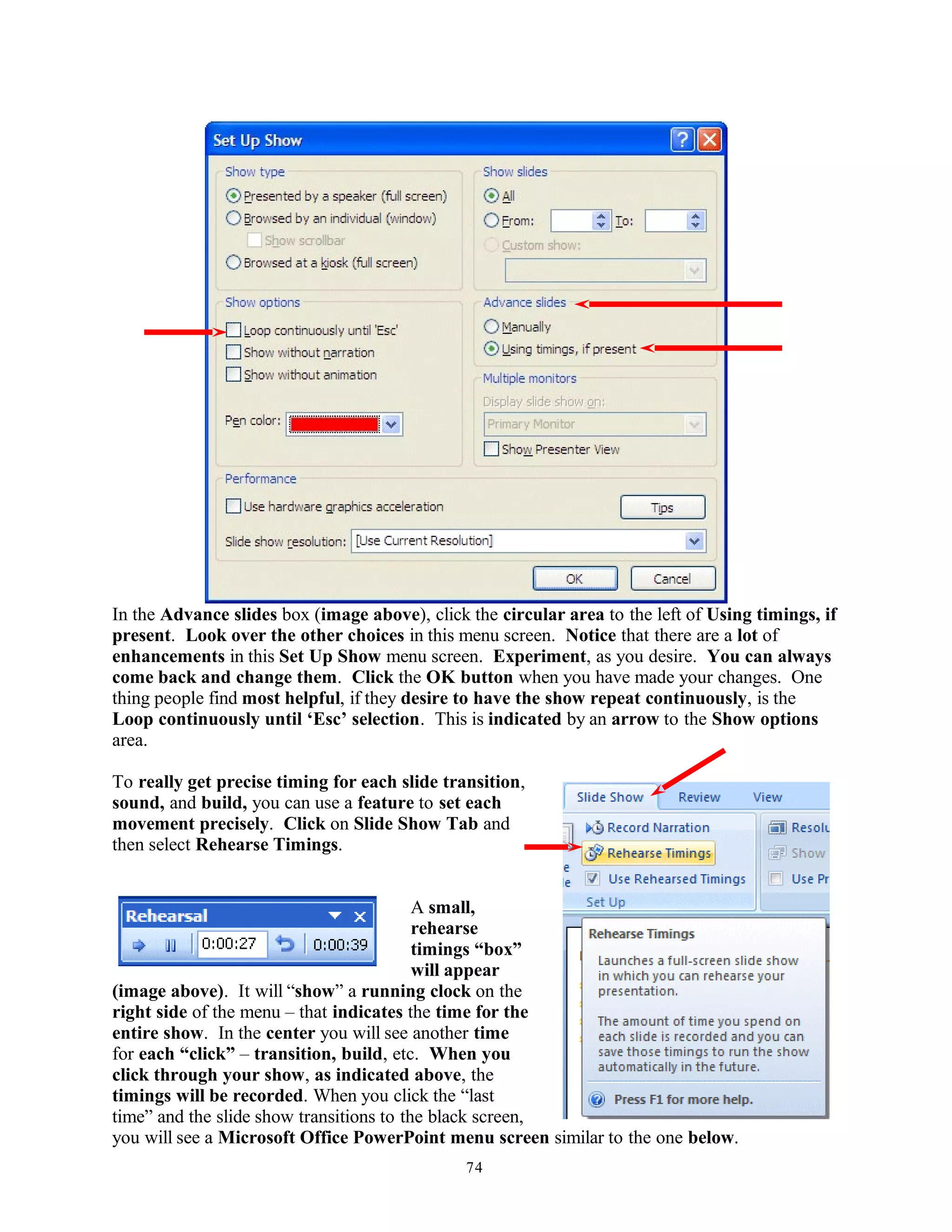 In the Advance slides box (image above), click the circular area to the left of Using timings, if
present. Look over the other choices in this menu screen. Notice that there are a lot of
enhancements in this Set Up Show menu screen. Experiment, as you desire. You can always
come back and change them. Click the OK button when you have made your changes. One
thing people find most helpful, if they desire to have the show repeat continuously, is the
Loop continuously until ‘Esc’ selection. This is indicated by an arrow to the Show options
area.
To really get precise timing for each slide transition,
sound, and build, you can use a feature to set each
movement precisely. Click on Slide Show Tab and
then select Rehearse Timings.
A small,
rehearse
timings “box”
will appear
(image above). It will “show” a running clock on the
right side of the menu – that indicates the time for the
entire show. In the center you will see another time
for each “click” – transition, build, etc. When you
click through your show, as indicated above, the
timings will be recorded. When you click the “last
time” and the slide show transitions to the black screen,
you will see a Microsoft Office PowerPoint menu screen similar to the one below.
74
 