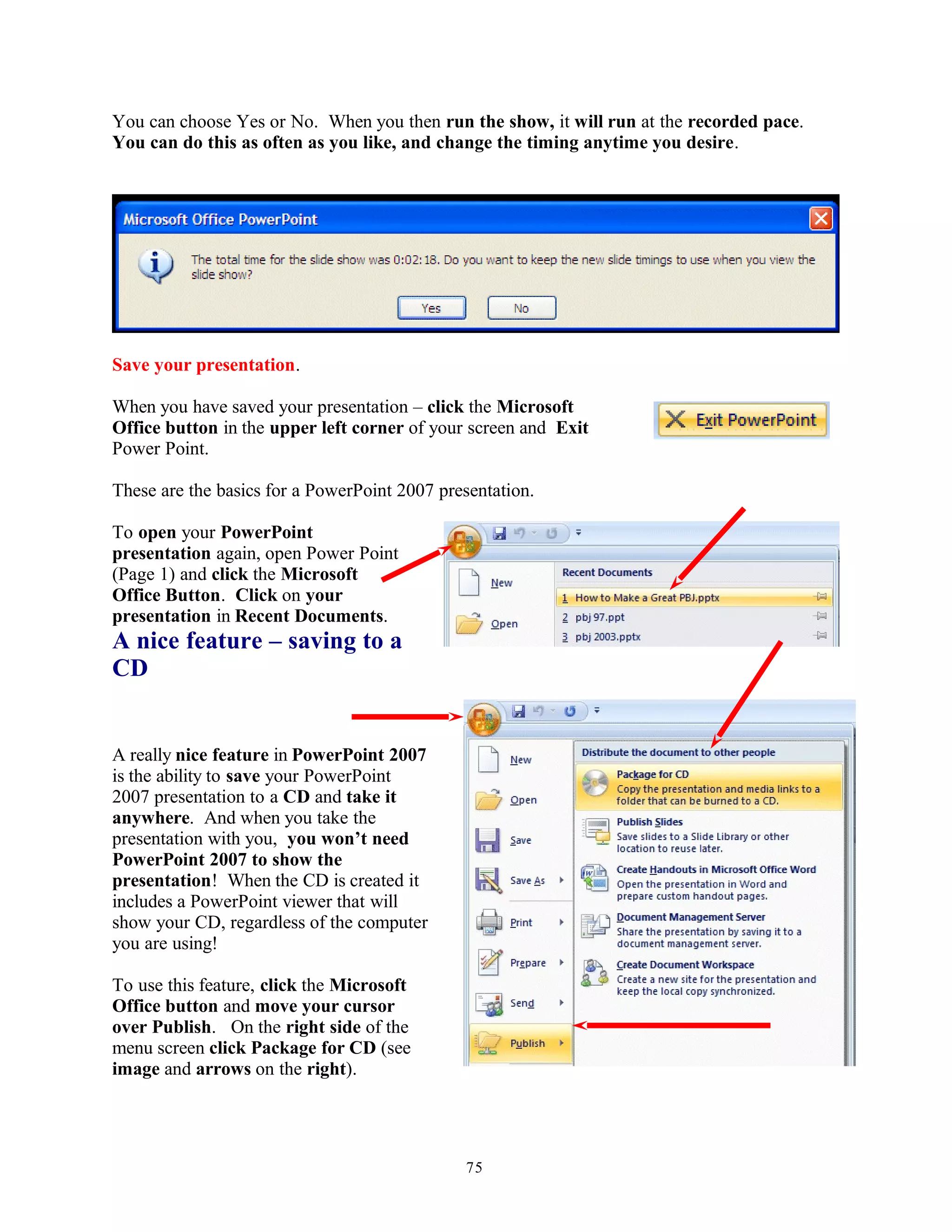 You can choose Yes or No. When you then run the show, it will run at the recorded pace.
You can do this as often as you like, and change the timing anytime you desire.
Save your presentation.
When you have saved your presentation – click the Microsoft
Office button in the upper left corner of your screen and Exit
Power Point.
These are the basics for a PowerPoint 2007 presentation.
To open your PowerPoint
presentation again, open Power Point
(Page 1) and click the Microsoft
Office Button. Click on your
presentation in Recent Documents.
A nice feature – saving to a
CD
A really nice feature in PowerPoint 2007
is the ability to save your PowerPoint
2007 presentation to a CD and take it
anywhere. And when you take the
presentation with you, you won’t need
PowerPoint 2007 to show the
presentation! When the CD is created it
includes a PowerPoint viewer that will
show your CD, regardless of the computer
you are using!
To use this feature, click the Microsoft
Office button and move your cursor
over Publish. On the right side of the
menu screen click Package for CD (see
image and arrows on the right).
75
 