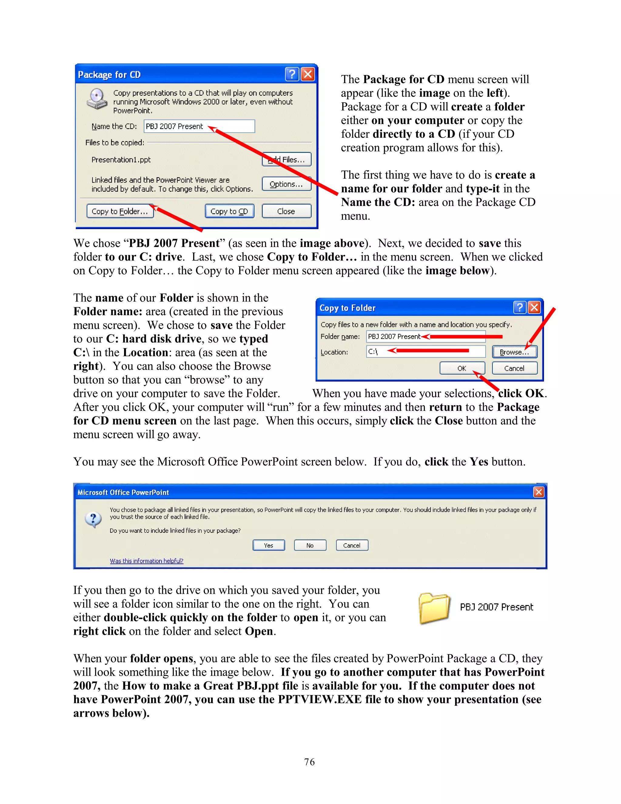 The Package for CD menu screen will
appear (like the image on the left).
Package for a CD will create a folder
either on your computer or copy the
folder directly to a CD (if your CD
creation program allows for this).
The first thing we have to do is create a
name for our folder and type-it in the
Name the CD: area on the Package CD
menu.
We chose “PBJ 2007 Present” (as seen in the image above). Next, we decided to save this
folder to our C: drive. Last, we chose Copy to Folder… in the menu screen. When we clicked
on Copy to Folder… the Copy to Folder menu screen appeared (like the image below).
The name of our Folder is shown in the
Folder name: area (created in the previous
menu screen). We chose to save the Folder
to our C: hard disk drive, so we typed
C: in the Location: area (as seen at the
right). You can also choose the Browse
button so that you can “browse” to any
drive on your computer to save the Folder. When you have made your selections, click OK.
After you click OK, your computer will “run” for a few minutes and then return to the Package
for CD menu screen on the last page. When this occurs, simply click the Close button and the
menu screen will go away.
You may see the Microsoft Office PowerPoint screen below. If you do, click the Yes button.
If you then go to the drive on which you saved your folder, you
will see a folder icon similar to the one on the right. You can
either double-click quickly on the folder to open it, or you can
right click on the folder and select Open.
When your folder opens, you are able to see the files created by PowerPoint Package a CD, they
will look something like the image below. If you go to another computer that has PowerPoint
2007, the How to make a Great PBJ.ppt file is available for you. If the computer does not
have PowerPoint 2007, you can use the PPTVIEW.EXE file to show your presentation (see
arrows below).
76
 
