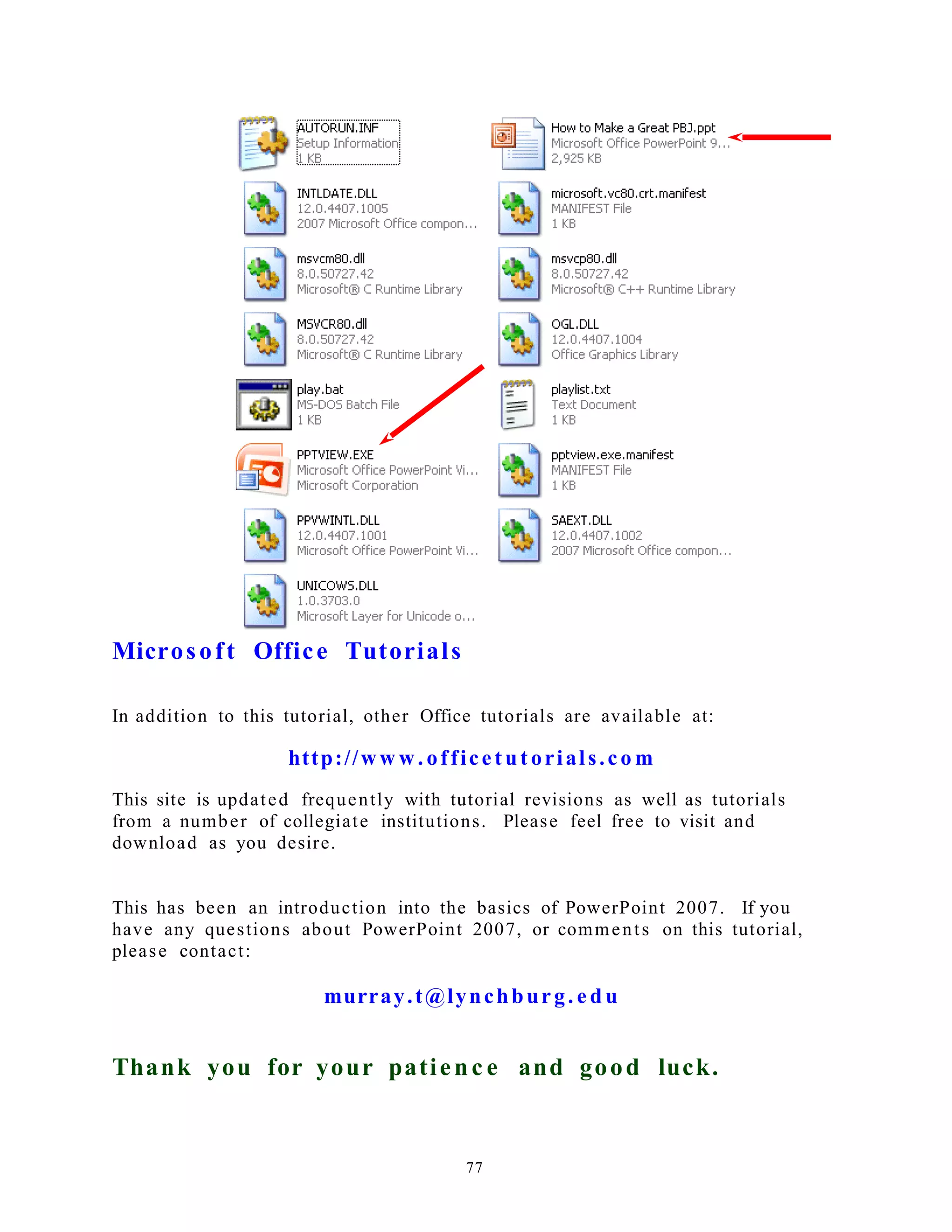 Microsoft Office Tutorials
In addition to this tutorial, other Office tutorials are available at:
http://ww w. officetut orials.co m
This site is updated frequently with tutorial revisions as well as tutorials
from a number of collegiate institutions. Please feel free to visit and
download as you desire.
This has been an introduction into the basics of PowerPoint 2007. If you
have any questions about PowerPoint 2007, or comments on this tutorial,
please contact:
murray.t@lynchburg. e d u
Thank you for your patienc e and good luck.
77
 