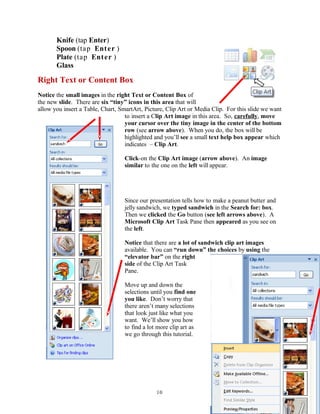 Knife (tap Enter)
Spoon (tap Enter )
Plate (tap Enter )
Glass
Right Text or Content Box
Notice the small images in the right Text or Content Box of
the new slide. There are six “tiny” icons in this area that will
allow you insert a Table, Chart, SmartArt, Picture, Clip Art or Media Clip. For this slide we want
to insert a Clip Art image in this area. So, carefully, move
your cursor over the tiny image in the center of the bottom
row (see arrow above). When you do, the box will be
highlighted and you’ll see a small text help box appear which
indicates – Clip Art.
Click-on the Clip Art image (arrow above). An image
similar to the one on the left will appear.
Since our presentation tells how to make a peanut butter and
jelly sandwich, we typed sandwich in the Search for: box.
Then we clicked the Go button (see left arrows above). A
Microsoft Clip Art Task Pane then appeared as you see on
the left.
Notice that there are a lot of sandwich clip art images
available. You can “run down” the choices by using the
“elevator bar” on the right
side of the Clip Art Task
Pane.
Move up and down the
selections until you find one
you like. Don’t worry that
there aren’t many selections
that look just like what you
want. We’ll show you how
to find a lot more clip art as
we go through this tutorial.
10
 