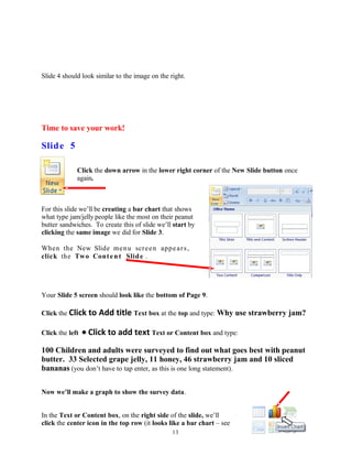 Slide 4 should look similar to the image on the right.
Time to save your work!
Slide 5
Click the down arrow in the lower right corner of the New Slide button once
again.
For this slide we’ll be creating a bar chart that shows
what type jam/jelly people like the most on their peanut
butter sandwiches. To create this of slide we’ll start by
clicking the same image we did for Slide 3.
When the New Slide menu screen appears,
click the Two Content Slide .
Your Slide 5 screen should look like the bottom of Page 9.
Click the Click to Add title Text box at the top and type: Why use strawberry jam?
Click the left • Click to add text Text or Content box and type:
100 Children and adults were surveyed to find out what goes best with peanut
butter. 33 Selected grape jelly, 11 honey, 46 strawberry jam and 10 sliced
bananas (you don’t have to tap enter, as this is one long statement).
Now we’ll make a graph to show the survey data.
In the Text or Content box, on the right side of the slide, we’ll
click the center icon in the top row (it looks like a bar chart – see
13
 