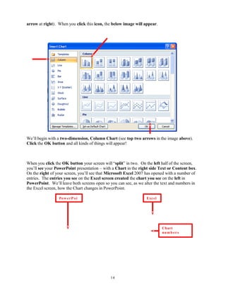 arrow at right). When you click this icon, the below image will appear.
We’ll begin with a two-dimension, Column Chart (see top two arrows in the image above).
Click the OK button and all kinds of things will appear!
When you click the OK button your screen will “split” in two. On the left half of the screen,
you’ll see your PowerPoint presentation – with a Chart in the right side Text or Content box.
On the right of your screen, you’ll see that Microsoft Excel 2007 has opened with a number of
entries. The entries you see on the Excel screen created the chart you see on the left in
PowerPoint. We’ll leave both screens open so you can see, as we alter the text and numbers in
the Excel screen, how the Chart changes in PowerPoint.
14
ExcelPowerPoi
Chart
numb ers
and text
 