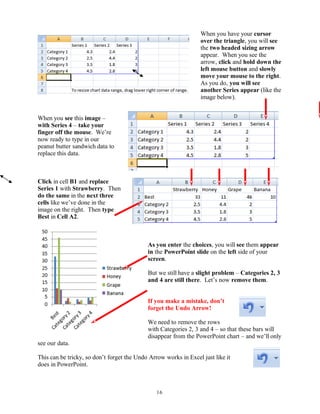 When you have your cursor
over the triangle, you will see
the two headed sizing arrow
appear. When you see the
arrow, click and hold down the
left mouse button and slowly
move your mouse to the right.
As you do, you will see
another Series appear (like the
image below).
When you see this image –
with Series 4 – take your
finger off the mouse. We’re
now ready to type in our
peanut butter sandwich data to
replace this data.
Click in cell B1 and replace
Series 1 with Strawberry. Then
do the same in the next three
cells like we’ve done in the
image on the right. Then type
Best in Cell A2.
As you enter the choices, you will see them appear
in the PowerPoint slide on the left side of your
screen.
But we still have a slight problem – Categories 2, 3
and 4 are still there. Let’s now remove them.
If you make a mistake, don’t
forget the Undo Arrow!
We need to remove the rows
with Categories 2, 3 and 4 – so that these bars will
disappear from the PowerPoint chart – and we’ll only
see our data.
This can be tricky, so don’t forget the Undo Arrow works in Excel just like it
does in PowerPoint.
16
 