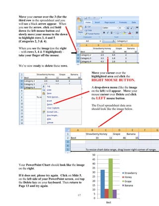 Move your cursor over the 3 (for the
third row in the spreadsheet and you
will see a black arrow appear. When
you see the arrow, click and hold
down the left mouse button and
slowly move your mouse to the down
to highlight rows 3, 4 and 5
(Categories 2, 3 & 4).
When you see the image (on the right
– with rows 3, 4 & 5 highlighted) –
take your finger off the mouse.
We’re now ready to delete these rows.
Move your cursor over the
highlighted area and click the
RIGHT MOUSE BUTTON.
A drop-down menu (like the image
on the left) will appear. Move your
mouse cursor over Delete and click
the LEFT mouse button.
The Excel spreadsheet data area
should look like the image below.
Your PowerPoint Chart should look like the image
on the right.
If it does not, please try again. Click on Slide 5,
on the left side of your PowerPoint screen, and tap
the Delete key on your keyboard. Then return to
Page 13 and try again.
17
 