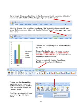 If everything is OK, go ahead and close the Excel spreadsheet (that is open on the right side of
your screen). Click the Close “X” in the upper right corner of the screen.
When you close the Excel spreadsheet, your PowerPoint presentation should again fill your
screen. If, for some reason it does not, click the Maximize “square” in the upper right corner
of the screen.
If need to edit your chart you can return to Excel at
any time.
To open Excel again, move your cursor over your
chart and DOUBLE CLICK the LEFT MOUSE
BUTTON – TWICE QUICKLY. Your chart should
look like the image on the left.
As soon as you double click the Chart Tools
Tab/Ribbon (image below) will appear.
To open your Excel spreadsheet
(again), move your cursor over
the Edit Data button in the Chart
Tools Tab/Ribbon and click the
Edit Data button.
Your Excel spreadsheet will open
again on the right side of your
screen.
18
 