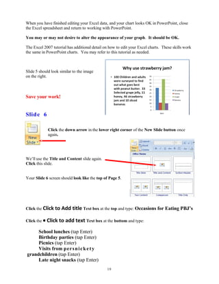 When you have finished editing your Excel data, and your chart looks OK in PowerPoint, close
the Excel spreadsheet and return to working with PowerPoint.
You may or may not desire to alter the appearance of your graph. It should be OK.
The Excel 2007 tutorial has additional detail on how to edit your Excel charts. These skills work
the same in PowerPoint charts. You may refer to this tutorial as needed.
Slide 5 should look similar to the image
on the right.
Save your work!
Slide 6
Click the down arrow in the lower right corner of the New Slide button once
again.
We’ll use the Title and Content slide again.
Click this slide.
Your Slide 6 screen should look like the top of Page 5.
Click the Click to Add title Text box at the top and type: Occasions for Eating PBJ’s
Click the • Click to add text Text box at the bottom and type:
School lunches (tap Enter)
Birthday parties (tap Enter)
Picnics (tap Enter)
Visits from persnickety
grandchildren (tap Enter)
Late night snacks (tap Enter)
19
 