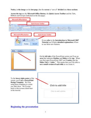Notice, in the image on the last page, that the screen is “sort of” divided into three sections.
Across the top are the Microsoft Office Button, the Quick Access Toolbar and the Tabs,
Ribbons and Groups (indicated on the last page).
If you refer to the Introduction to Microsoft 2007
Tutorial you’ll find a detailed explanation of how
to use these new features.
On the left side of the PowerPoint screen you’ll see an
area that indicates Outline and Slides at the top. When
you first open PowerPoint 2007 you’ll notice that the
Slides Tab is “white.” This means that you’ll be able to
see a small version of each slide as we create it.
To the lower right-center of the
screen, you’ll see a PowerPoint
Design Template. We’ll be
using these templates to create
our slide show. We’ll come
back to this in more detail later
in the tutorial.
Beginning the presentation
2
Microsoft Office Button
Quick Access Toolbar
Microsoft Office Button Quick Access Toolbar
 