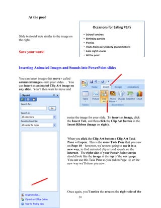 At the pool
Slide 6 should look similar to the image on
the right.
Save your work!
Inserting Animated Images and Sounds into PowerPoint slides
You can insert images that move - called
animated images - into your slides. . You
can insert an animated Clip Art image on
any slide. You’ll then want to move and
resize the image for your slide. To insert an image, click
the Insert Tab, and then click the Clip Art button in the
Insert Ribbon (image on right).
When you click the Clip Art button a Clip Art Task
Pane will open. This is the same Task Pane that you saw
on Page 10 – however, we’re now going to use it in a
new way, to find animated clip art and sounds on the
internet. The right side of your Power Point screen
should look like the image at the top of the next page.
You can use this Task Pane as you did on Page 10, or the
new way we’ll show you now.
Once again, you’ll notice the area on the right side of the
20
 