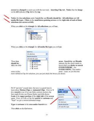 screen has changed to assist you with the next task – inserting Clip Art. Notice that the image
on the left indicates Clip Art at the top.
Notice the two selections under Search In: and Results should be: All collections and All
media file types. Click-on the small down pointing arrows on the right side of each of these
selections (see arrows at left).
When you click on the triangle for All collections you will see:
When you click on the triangle for All media file types you will see:
These two areas: Search in: and Results
should be: indicate (by the check marks in
ALL the little boxes) that you desire to search
EVERYWHERE – for
EVERYTHING. This makes
sense at this point. Later, as you become
more skilled in Clip Art selection, you can just check the boxes you desire.
We’ll “get into” sounds later, but now is a good time to
learn about Motion Clips or Animated Clips. First we’ll
do a search to see if we can find a cartoon motion clip
that might fit into our Peanut Butter and Jelly theme.
Look at the upper portion of the right side of the screen
again. First, we’ll do a Clip Art search for cartoons and
“hope” we get a motion/animated image.
Type-in cartoons in the area under Search text:
Then click-on the Go button.
21
 