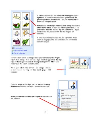 A screen similar to the one on the left will appear on the
right side of your PowerPoint screen – your screen will
probably not look like this one – but you will be able to
follow the sequence below.
Notice in the lower right corner of each image that there is
either no “symbol” or there is a “small yellow star.” The
yellow star indicates that the clip art is animated. If you
don’t see the star, this indicates that the image is not
animated.
If none of your images have a star, not a problem. We’ll
select an image you like, and later show you how to find
animated images.
To “see” more about an image, move your cursor over the “right
edge” of an image. You will see a light blue bar appear on the right
edge of the image with a small down pointing arrow. Move your
cursor over the arrow and click on it.
When you click the arrow , an image similar
to the one at the top of the next page will
appear .
From the image on the right you can see that the drop
down menu furnishes you with a number of selections.
Move your cursor over Preview/Properties and click-on
this selection.
22
 