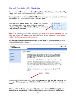 Microsoft PowerPoint 2007 – Clips Online
Since we may not have found an animated image for this slide, let’s try something else – Clips
Online. Even if you found an animated clip – try this too!
You can go online from the Insert ClipArt Menu Screen and get even more clip art. Not only is
everything in the ClipArt Gallery available – but even more!
If you look at the bottom right of your Clip Art Task Pane area,
you will see the image to the right. Notice that one of the
selections is Clip art on Office Online. Move your cursor over
Clips Online and click-on it.
NOTE: In order to go to the Office Online area, you need to be on the Internet. You will
either need to have your modem active, or be on an active network connection. If you are not
“online” the below procedure will not work.
You may see an information screen similar to the one below, or you may go directly to the
Microsoft Office Online web page.
Normally, the above Microsoft Office Online screen appears the first time that you access this
web page. If this page appears, read the Terms Of Use and then click the Accept button (arrow
above).
When you click the Accept button, you will be taken to the Microsoft Office Template and
Media Control Screen below. This screen indicates that it would be wise to download this
24
 