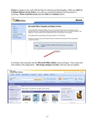 feature to enhance your work with the Clip Art selection and downloading. When you click the
Continue Button (arrow below), you will see a screen that indicates that this process is
occurring. Please read this screen and then click the Continue button.
It will take a few moments, but the Microsoft Office Online screen will open. Your screen will
look similar to the image below. This image changes everyday with new Clip Art updates.
25
 