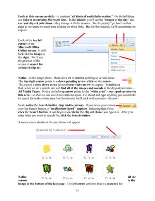 Look at this screen carefully - it contains “all kinds of useful information.” On the left there
are links to interesting Microsoft sites. In the middle, you’ll see the “images of the day” and
current clip art collections – they change with the seasons. We frequently “get lost” on this
page as we spend so much time clicking on these links. But for this tutorial, we’ll concentrate on
clip art.
Look at the top left
corner of the
Microsoft Office
Online screen. It will
look like the image to
the right. We’ll use
this portion of the
screen to search for
animated clip art.
Notice - in the image above - there are a lot of arrows pointing to several areas.
The top-right arrow points to a down pointing arrow, click-on this arrow.
This causes a drop down menu screen (lower right arrow) to appear. It indicates
that, when we do a search, we will find all of the images and sounds in the drop-down menu –
All Media Types. Notice the left top arrow points to the “white area” – we typed cartoons in
this area – so that we can search for cartoons again. Go ahead and type anything you would like
to search for in this white area. For this tutorial we’ll stick with cartoons - for now.
Next, notice the Search button (top middle arrow). If you move your cursor
over the Search button, a “small pointy hand” appears indicating that if you
click the Search button, it will begin a search for the clip art choice you typed-in. After you
enter what you want to search for, click the Search button.
A menu screen similar to the one below will appear.
Notice all the
arrows in the
image at the bottom of the last page. The left arrow confirms that we searched for
26
 