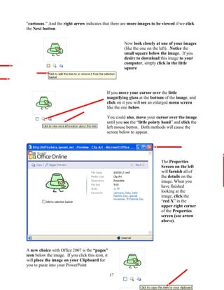 “cartoons.” And the right arrow indicates that there are more images to be viewed if we click
the Next button.
Now look closely at one of your images
(like the one on the left). Notice the
small square below the image. If you
desire to download this image to your
computer, simply click in the little
square
If you move your cursor over the little
magnifying glass at the bottom of the image, and
click on it you will see an enlarged menu screen
like the one below.
You could also, move your cursor over the image
until you see the “little pointy hand” and click the
left mouse button. Both methods will cause the
screen below to appear.
The Properties
Screen on the left
will furnish all of
the details on the
image. When you
have finished
looking at the
image, click the
“red X” in the
upper right corner
of the Properties
screen (see arrow
above).
A new choice with Office 2007 is the “pages”
icon below the image. If you click this icon, it
will place the image on your Clipboard for
you to paste into your PowerPoint
27
 