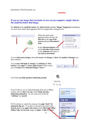 presentation, Word document, etc.
If you see any image that you desire to save on you computer, simply click-in
the small box below that image.
We clicked-in the small box below the Alarm Clock and two “things” happened immediately.
As soon as the check mark appeared, the two images below changed a bit.
When the check mark
appeared below the hat, the
blue bar at the top of the
screen indicated Download 1
item.
In the Selection Basket area,
on the left side of the screen,
it now indicates that there is
one item to download.
As you select more images, these two areas will change to show the number of images you
have selected.
As you move through the images, by clicking the Next
button in the upper or lower right corners of the screen,
you will notice that animated images “move.”
You’ll also see little speakers indicating sounds.
If you’re like us, we’ve clicked through about ten to fifteen
screens, and we don’t see any of the image moving –
indicating animation. So, let’s take care of this by
“refining” our search.
We’ll continue to search for cartoons, but only “look” for
animated clip art. To do this we’ll need to go back to the
Search area in the upper left corner of the Microsoft Office
Online Clip Art Screen( image on right). Click the down
28
 