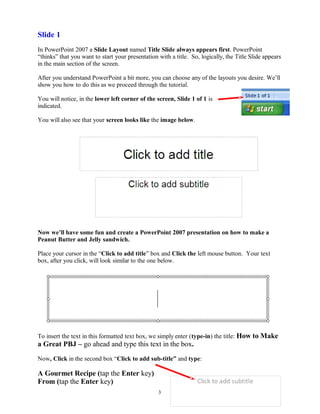 Slide 1
In PowerPoint 2007 a Slide Layout named Title Slide always appears first. PowerPoint
“thinks” that you want to start your presentation with a title. So, logically, the Title Slide appears
in the main section of the screen.
After you understand PowerPoint a bit more, you can choose any of the layouts you desire. We’ll
show you how to do this as we proceed through the tutorial.
You will notice, in the lower left corner of the screen, Slide 1 of 1 is
indicated.
You will also see that your screen looks like the image below.
Now we’ll have some fun and create a PowerPoint 2007 presentation on how to make a
Peanut Butter and Jelly sandwich.
Place your cursor in the “Click to add title” box and Click the left mouse button. Your text
box, after you click, will look similar to the one below.
To insert the text in this formatted text box, we simply enter (type-in) the title: How to Make
a Great PBJ – go ahead and type this text in the box.
Now, Click in the second box “Click to add sub-title” and type:
A Gourmet Recipe (tap the Enter key)
From (tap the Enter key)
3
 