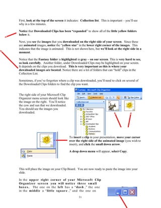 First, look at the top of the screen it indicates: Collection list. This is important – you’ll see
why in a few minutes.
Notice that Downloaded Clips has been “expanded” to show all of the little yellow folders
below it.
Next, you see the images that you downloaded on the right side of your screen. Since these
are animated images, notice the “yellow star” in the lower right corner of the images. This
indicates that the image is animated. This is not shown here, but we’ll look at the right side in a
moment.
Notice that the Fantasy folder is highlighted in gray – on our screen. This is very hard to see,
so look carefully. Another folder, under Downloaded Clips may be highlighted on your screen.
It depends on the clips you download. This is very important as this is where your
downloaded images are located. Notice there are a lot of folders that can “hold” clips in the
Collection List.
Sometimes, if you’ve forgotten where a clip was downloaded, you’ll need to click on several of
the Downloaded Clips folders to find the clip you want.
The right side of your Microsoft Clip
Organizer menu screen should look like
the image on the right. You’ll notice
the cow and sun that we downloaded.
You should see the images you
downloaded.
To insert a clip in your presentation, move your cursor
over the right side of the animated image (you wish to
insert), and click the small down arrow.
A drop down menu will appear, select Copy.
This will place the image on your Clip Board. You are now ready to paste the image into your
slide.
In the upper right corner of your Microsoft Clip
Organizer scree n you will notice three small
boxe s. The one on the left has a “dash ,” the one
in the middle a “little square ,” and the one on
31
 
