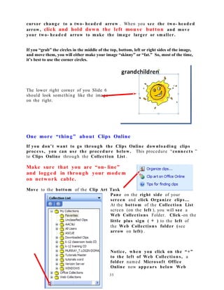 cursor chang e to a two- head e d arrow . When you see the two- head e d
arrow, click and hold down the left mous e button and move
your two- head e d arrow to make the imag e larger or smaller.
If you “grab” the circles in the middle of the top, bottom, left or right sides of the image,
and move them, you will either make your image “skinny” or “fat.” So, most of the time,
it’s best to use the corner circles.
The lower right corner of you Slide 6
should look something like the image
on the right.
One more “thing” about Clips Online
If you don’t want to go through the Clips Online downloadin g clips
proces s , you can use the proced ure below. This procedure “connect s ”
to Clips Online through the Collection List .
Make sure that you are “on- line”
and logg e d in through your mode m
on network cable.
Move to the bottom of the Clip Art Task
Pane on the right side of your
scree n and click Organize clips…
At the bottom of the Collection List
screen (on the left ), you will see a
Web Collection s Folder. Click -on the
little plus sign ( + ) to the left of
the Web Collection s folder (see
arrow on left) .
Notice, when you click on the “+”
to the left of Web Collection s, a
folder named Microsoft Office
Online now appears below Web
33
 