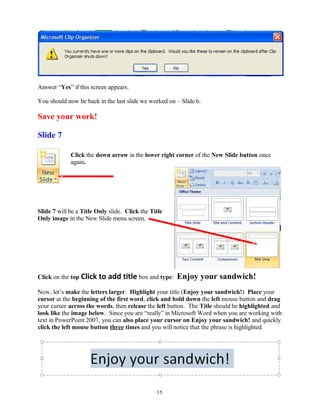 Answer “Yes” if this screen appears.
You should now be back in the last slide we worked on – Slide 6.
Save your work!
Slide 7
Click the down arrow in the lower right corner of the New Slide button once
again.
Slide 7 will be a Title Only slide. Click the Title
Only image in the New Slide menu screen.
Click on the top Click to add title box and type: Enjoy your sandwich!
Now, let’s make the letters larger. Highlight your title (Enjoy your sandwich!) Place your
cursor at the beginning of the first word, click and hold down the left mouse button and drag
your cursor across the words, then release the left button. The Title should be highlighted and
look like the image below. Since you are “really” in Microsoft Word when you are working with
text in PowerPoint 2007, you can also place your cursor on Enjoy your sandwich! and quickly
click the left mouse button three times and you will notice that the phrase is highlighted.
35
 