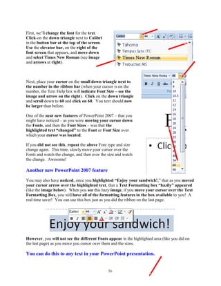 First, we’ll change the font for the text.
Click-on the down triangle next to Calibri
in the button bar at the top of the screen.
Use the elevator bar, on the right of the
font screen that appears, and move down
and select Times New Roman (see image
and arrows at right).
Next, place your cursor on the small down triangle next to
the number in the ribbon bar (when your cursor is on the
number, the Text Help box will indicate Font Size – see the
image and arrow on the right). Click on the down triangle
and scroll down to 60 and click on 60. You text should now
be larger than before.
One of the neat new features of PowerPoint 2007 – that you
might have noticed – as you were moving your cursor down
the Fonts, and then the Font Sizes – was that the
highlighted text “changed” to the Font or Font Size over
which your cursor was located.
If you did not see this, repeat the above Font type and size
change again. This time, slowly move your cursor over the
Fonts and watch the change, and then over the size and watch
the change. Awesome!
Another new PowerPoint 2007 feature
You may also have noticed, once you highlighted “Enjoy your sandwich!,” that as you moved
your cursor arrow over the highlighted text, that a Text Formatting box “hazily” appeared
(like the image below). When you see this hazy image, if you move your cursor over the Text
Formatting Box, you will have all of the formatting features in the box available to you! A
real time saver! You can use this box just as you did the ribbon on the last page.
However, you will not see the different Fonts appear in the highlighted area (like you did on
the last page) as you move you cursor over them and the sizes.
You can do this to any text in your PowerPoint presentation.
36
 
