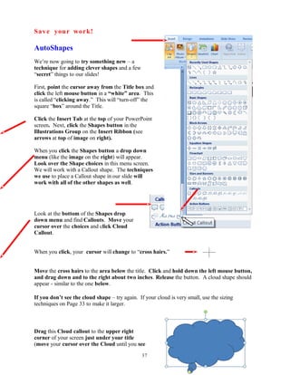 Save your work!
AutoShapes
We’re now going to try something new – a
technique for adding clever shapes and a few
“secret” things to our slides!
First, point the cursor away from the Title box and
click the left mouse button in a “white” area. This
is called “clicking away.” This will “turn-off” the
square “box” around the Title.
Click the Insert Tab at the top of your PowerPoint
screen. Next, click the Shapes button in the
Illustrations Group on the Insert Ribbon (see
arrows at top of image on right).
When you click the Shapes button a drop down
menu (like the image on the right) will appear.
Look over the Shape choices in this menu screen.
We will work with a Callout shape. The techniques
we use to place a Callout shape in our slide will
work with all of the other shapes as well.
Look at the bottom of the Shapes drop
down menu and find Callouts. Move your
cursor over the choices and click Cloud
Callout.
When you click, your cursor will change to “cross hairs.”
Move the cross hairs to the area below the title. Click and hold down the left mouse button,
and drag down and to the right about two inches. Release the button. A cloud shape should
appear - similar to the one below.
If you don’t see the cloud shape – try again. If your cloud is very small, use the sizing
techniques on Page 33 to make it larger.
Drag this Cloud callout to the upper right
corner of your screen just under your title
(move your cursor over the Cloud until you see
37
 