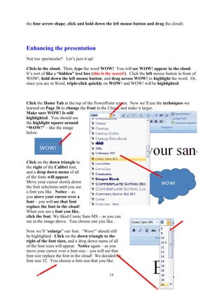 the four arrow shape, click and hold down the left mouse button and drag the cloud).
Enhancing the presentation
Not too spectacular? Let’s jazz it up!
Click-in the cloud. Then, type the word WOW! You will see WOW! appear in the cloud.
It’s sort of like a “hidden” text box (this is the secret!). Click the left mouse button in front of
WOW!, hold down the left mouse button, and drag across WOW! to highlight the word. Or,
since you are in Word, triple-click quickly on WOW! and WOW! will be highlighted.
Click the Home Tab at the top of the PowerPoint screen. Now we’ll use the techniques we
learned on Page 36 to change the Font in the Cloud, and make it larger.
Make sure WOW! Is still
highlighted. You should see
the highlight square around
“WOW!” – like the image
below.
Click on the down triangle to
the right of the Calibri font,
and a drop down menu of all
of the fonts will appear.
Move your cursor slowly down
the font selections until you see
a font you like. Notice – as
you move your cursor over a
font – you will see that font
replace the font in the cloud!
When you see a font you like,
click the font. We liked Comic Sans MS – as you can
see in the image above. You choose one you like.
Now we’ll “enlarge” our font. “Wow!” should still
be highlighted. Click on the down triangle to the
right of the font sizes, and a drop down menu of all
of the font sizes will appear. Notice again – as you
move your cursor over a font size – you will see that
font size replace the font in the cloud! We decided on
font size 32. You choose a font size that you like.
38
 