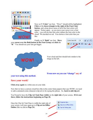 Now we’ll “Color” our font. “Wow!” should still be highlighted.
Click on the down triangle to the right of the Font Color
button, and a drop down menu of all of the font colors will
appear. Notice again – as you move your cursor over a font
color – you will see that font color replace the font color in the
cloud! We decided on red. You choose a font color that you
like.
Finally, we’ll “Bold” our font. Move
your cursor over the Bold button in the Font Group and click the
“B.” You should see your font get bigger.
Your cloud and font should look similar to the
image on the left.
From now on you can “change” any of
your text using this method.
Save your work!
Click away again in a white area on your slide.
Now that we have a cartoon cloud box (like in the comic funny papers) that says WOW!, we need
to add a animated comic character (clip art) to be saying this phrase. So, back to add clip art.
You’ll need to have the Clip Art Task Pane visible on the right side of your screen. If it is not
there, follow the instructions beginning on Page 20.
Once the Clip Art Task Pane is visible the right side of
your screen, well once again go to Clip art on Office
Online (like we did on Page 24).
39
 