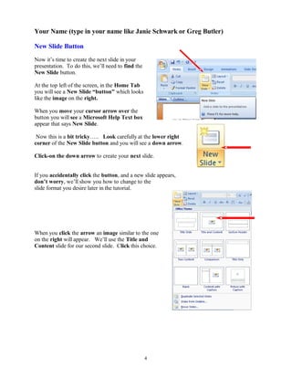 Your Name (type in your name like Janie Schwark or Greg Butler)
New Slide Button
Now it’s time to create the next slide in your
presentation. To do this, we’ll need to find the
New Slide button.
At the top left of the screen, in the Home Tab
you will see a New Slide “button” which looks
like the image on the right.
When you move your cursor arrow over the
button you will see a Microsoft Help Text box
appear that says New Slide.
Now this is a bit tricky….. Look carefully at the lower right
corner of the New Slide button and you will see a down arrow.
Click-on the down arrow to create your next slide.
If you accidentally click the button, and a new slide appears,
don’t worry, we’ll show you how to change to the
slide format you desire later in the tutorial.
When you click the arrow an image similar to the one
on the right will appear. We’ll use the Title and
Content slide for our second slide. Click this choice.
4
 