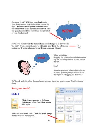 One more “trick.” Click on your cloud again.
Your image should look similar to the one on the
right. Notice the small yellow diamond at the
end of the “tail” at the bottom of the cloud. This
is a special diamond that will let you move the tail
of your cloud around.
Move your cursor over the diamond and it will change to an arrow with
“no tail.” When you see this arrow, click and hold down the left mouse
button and drag the diamond toward your animated clip art.
When we finished
dragging the yellow diamond closer to our
clip art, our image looked like the one on
the left.
Neat!
Any time you see a yellow diamond with
an object you can get special effects for
the object be “dragging the diamond.”
We’ll work with the yellow diamond again when we show you how to create WordArt in your
slides.
Save your work!
Slide 8
Click the down arrow in the lower
right corner of the New Slide button
once again.
Slide will be a Blank slide. Click the Blank image
in the New Slide menu screen.
41
 