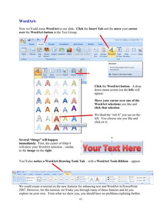 WordArt:
Now we’ll add some WordArt to our slide. Click the Insert Tab and the move your cursor
over the WordArt button in the Text Group.
Click the WordArt button. A drop
down menu screen (on the left) will
appear.
Move your cursor over one of the
WordArt selections you like and
click that selection.
We liked the “red A” you see on the
left. You choose one you like and
click on it.
Several “things” will happen
immediately. First, the center of Slide 8
will show your WordArt selection – similar
to the image on the right.
You’ll also notice a WordArt Drawing Tools Tab – with a WordArt Tools Ribbon – appear.
We could create a tutorial on the new features for enhancing text and WordArt in PowerPoint
2007. However, for this tutorial, we’ll take you through many of these features and let you
explore on your own. From what we show you, you should have no problems exploring further.
42
 